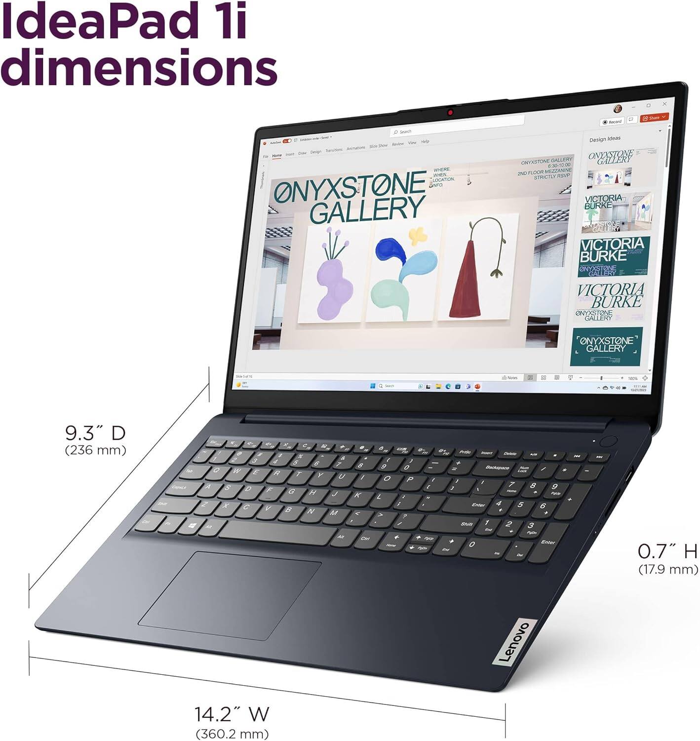 IdeaPad 1i dimensions

9.3" D (236 mm)

14.2" W (360.2 mm)

0.7" H (17.9 mm)