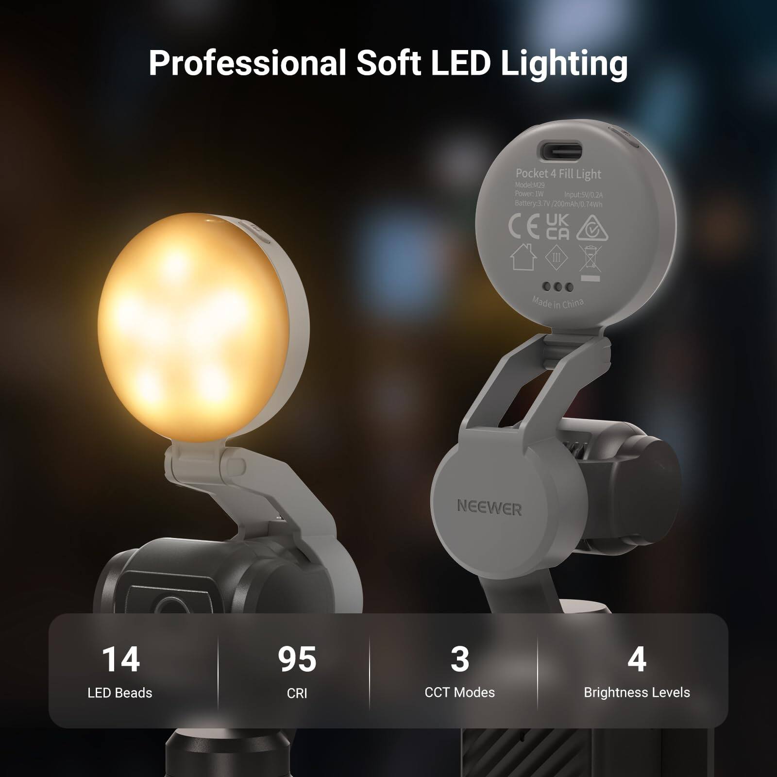 Professional Soft LED Lighting

Pocket 4 Fill Light  
Model: M29  
Power Input: 5V/0.2A  
Battery: 3.7V (200mAh/0.74Wh)  
CE UK CA III  
Made in China  
NEEWER  

14 LED Beads  
95 CRI  
3 CCT Modes  
4 Brightness Levels