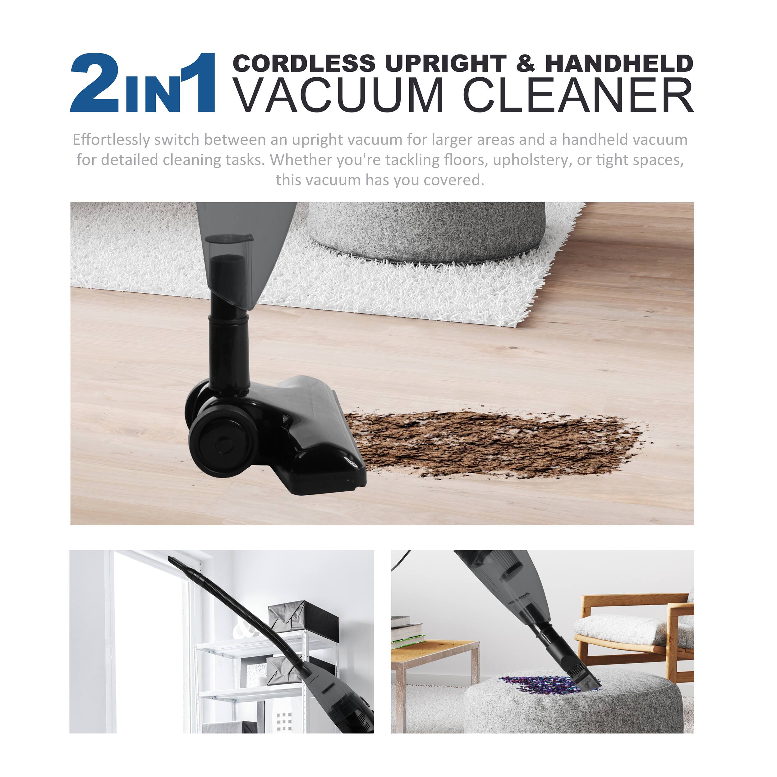 2in1 CORDLESS UPRIGHT & HANDHELD VACUUM CLEANER

Effortlessly switch between an upright vacuum for larger areas and a handheld vacuum for detailed cleaning tasks. Whether you're tackling floors, upholstery, or tight spaces, this vacuum has you covered.