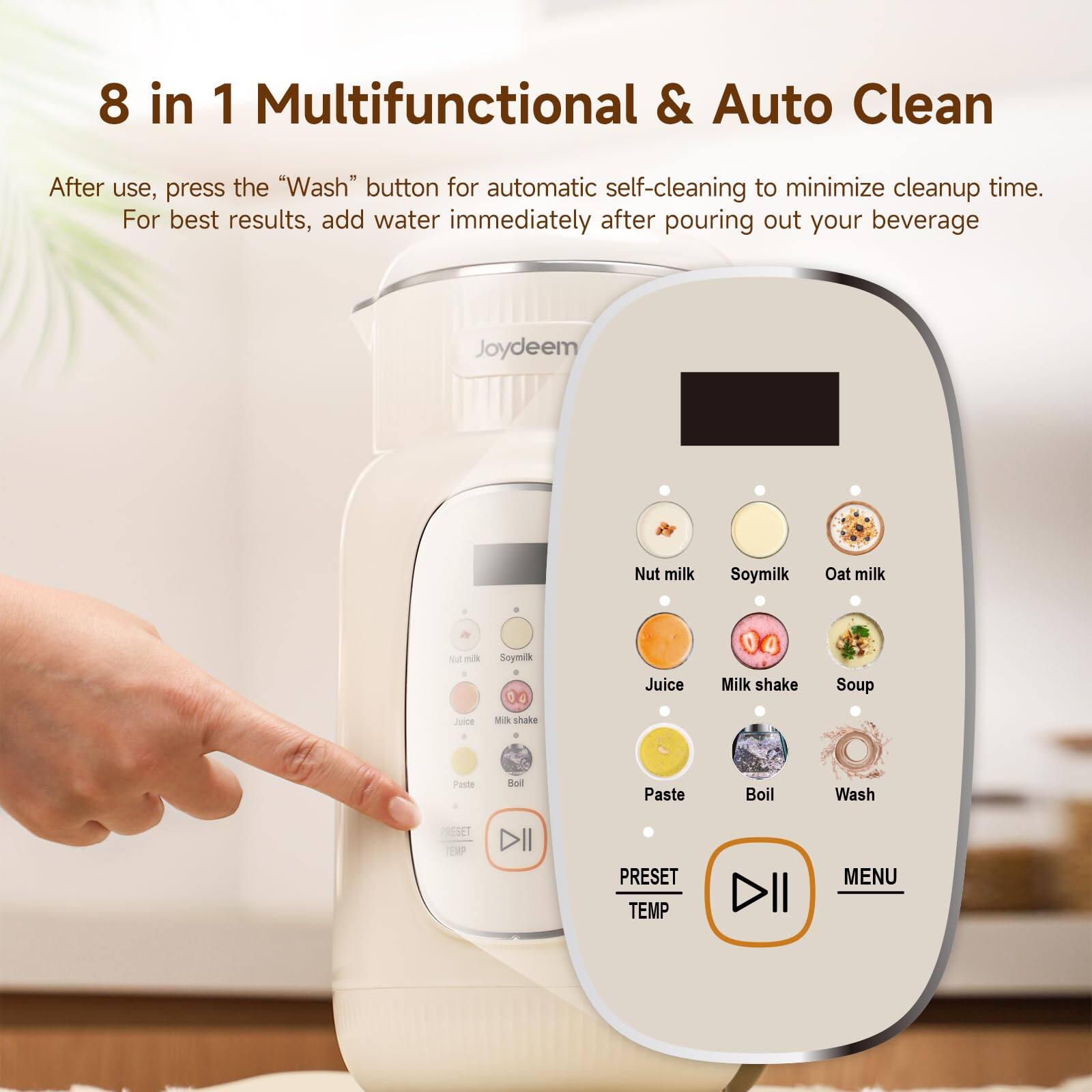 8 in 1 Multifunctional & Auto Clean

After use, press the "Wash" button for automatic self-cleaning to minimize cleanup time. For best results, add water immediately after pouring out your beverage

Joydeem

Nut milk
Soy milk
Oat milk
Juice
Milk shake
Soup
Paste
Boil
Wash

RESET TEMP
PRESET TEMP
MENU