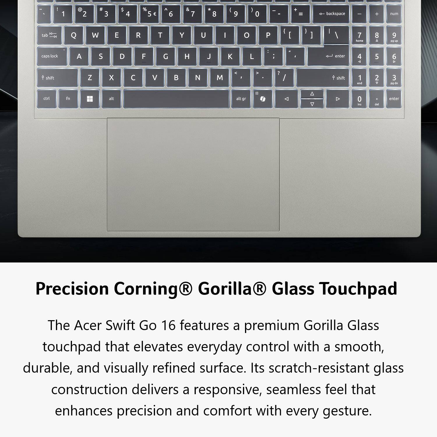 Precision Corning® Gorilla® Glass Touchpad

The Acer Swift Go 16 features a premium Gorilla Glass touchpad that elevates everyday control with a smooth, durable, and visually refined surface. Its scratch-resistant glass construction delivers a responsive, seamless feel that enhances precision and comfort with every gesture.