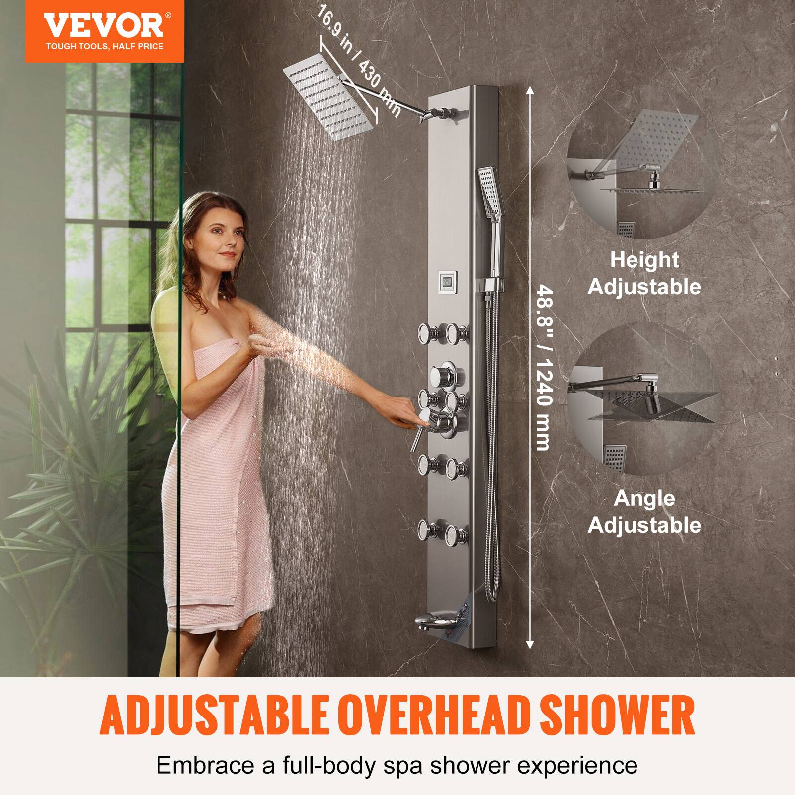 VEVOR  
TOUGH TOOLS, HALF PRICE  

16.9 in / 430 mm  
48.8" / 1240 mm  

Height Adjustable  
Angle Adjustable  

ADJUSTABLE OVERHEAD SHOWER  
Embrace a full-body spa shower experience