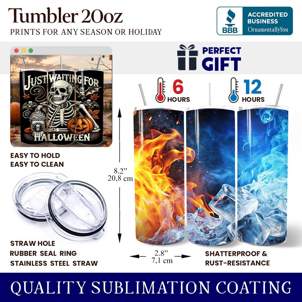 Tumbler 20oz  
PRINTS FOR ANY SEASON OR HOLIDAY  

ACCREDITED BUSINESS  
BBB  
OrnamentallyYou  

JUST WAITING FOR  
HALLOWEEN  

PERFECT GIFT  
6 HOURS  
12 HOURS  

EASY TO HOLD  
EASY TO CLEAN  

8.2" 20.8 cm  
STRAW HOLE  
RUBBER SEAL RING  
STAINLESS STEEL STRAW  
2.8" 7.1 cm  

SHATTERPROOF & RUST-RESISTANCE  

QUALITY SUBLIMATION COATING
