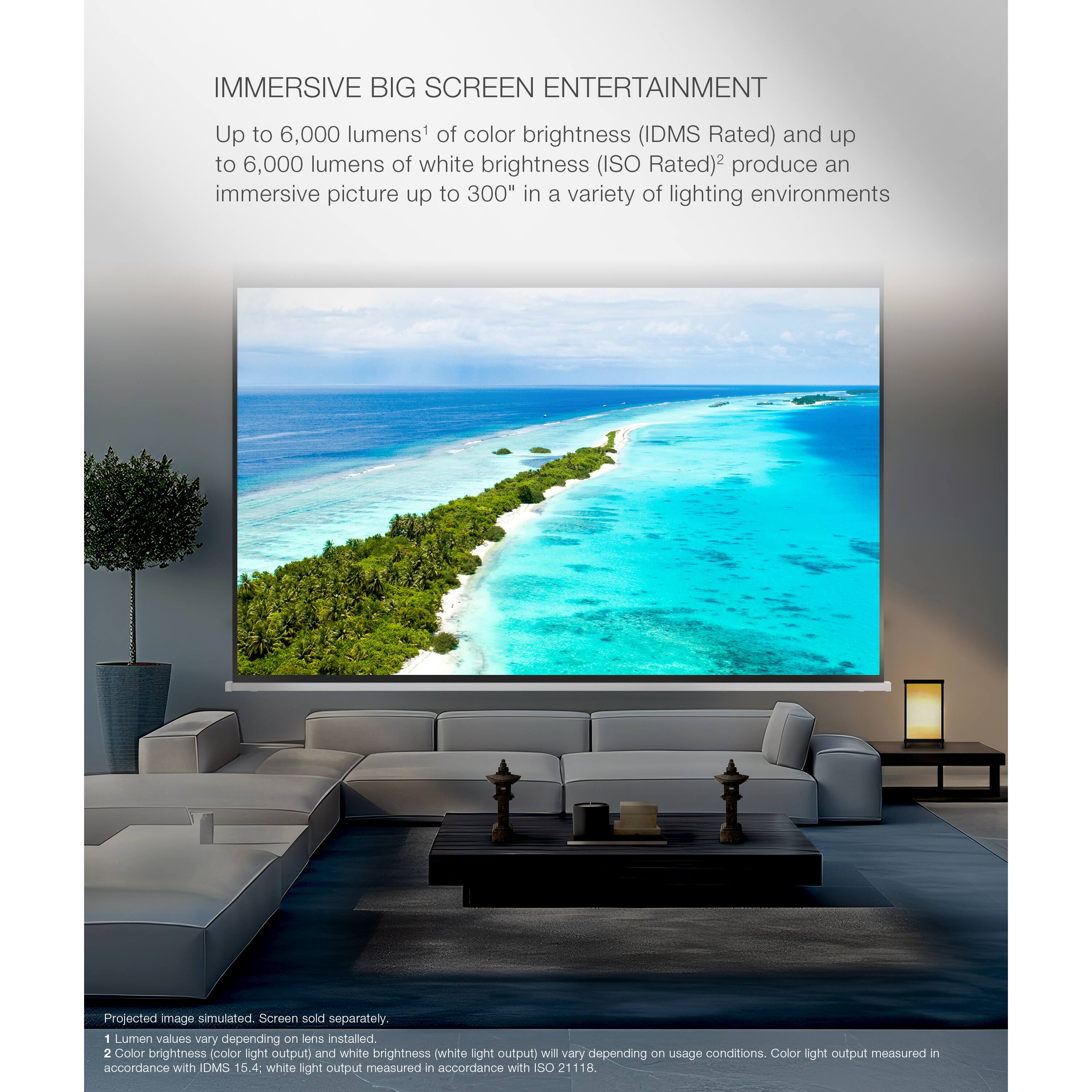 Immersive Big Screen Entertainment: Up to 6,000 lumens of color brightness (IDMS Rated) and up to 6,000 lumens of white brightness (ISO Rated) produce an immersive picture up to 300" in a variety of lighting environments. Projected image simulated screen sold separately. Color brightness and white brightness values will vary depending on usage conditions. Color light output measured in accordance with IDMS 15.4, and white light output measured in accordance with ISO 21118.