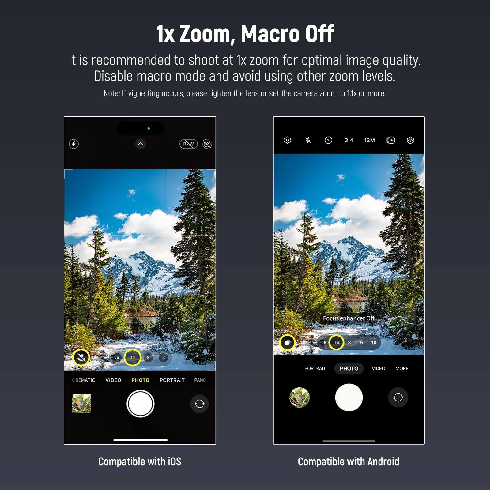 1x Zoom, Macro Off

It is recommended to shoot at 1x zoom for optimal image quality. Disable macro mode and avoid using other zoom levels.

Note: If vignetting occurs, please tighten the lens or set the camera zoom to 1.1x or more.

Focus enhancer Off

Compatible with iOS

Compatible with Android