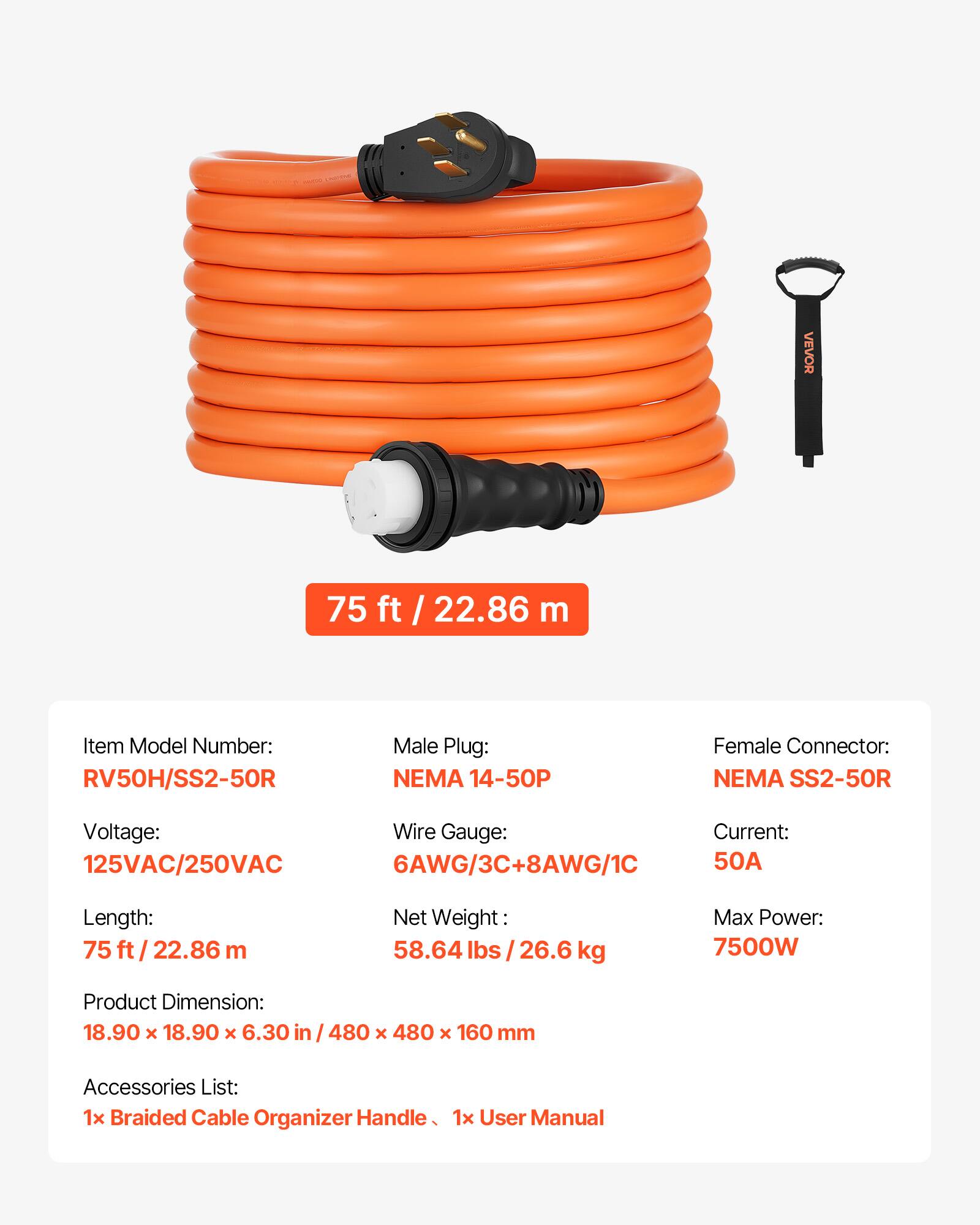 VEVOR 75 ft / 22.86 ft / m

Item Model Number: RV50H/SS2-50R

Male Plug: NEMA 14-50P

Female Connector: NEMA SS2-50R

Voltage: 125VAC/250VAC

Wire Gauge: 6AWG/3C+8AWG/1C

Current: 50A

Length: 75 ft / 22.86 m

Net Weight: 58.64 lbs / 26.6 kg

Max Power: 7500W

Product Dimension: 18.90 x 18.90 x 6.30 in / 480 x 480 x 160 mm

Accessories List: 1x Braided Cable Organizer Handle, 1x User Manual
