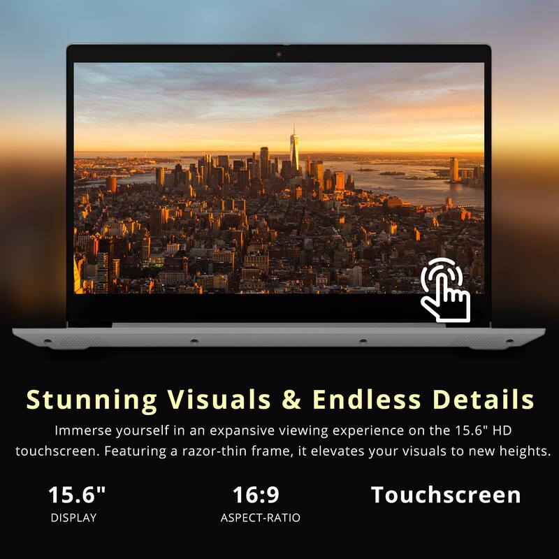 Stunning Visuals & Endless Details  
Immerse yourself in an expansive viewing experience on the 15.6" HD touchscreen. Featuring a razor-thin frame, it elevates your visuals to new heights.

15.6" DISPLAY  
16:9 ASPECT-RATIO  
Touchscreen
