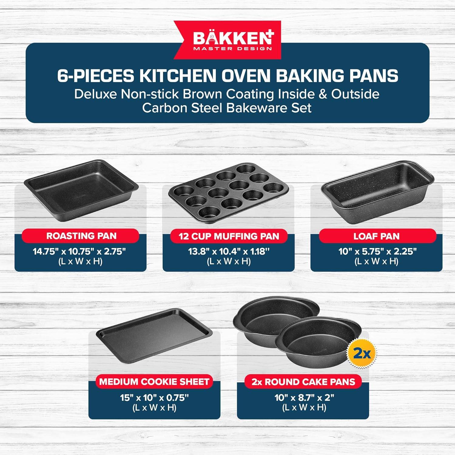 BKKEN MASTER DESIGN 6-PIECES KITCHEN OVEN BAKING PANS Deluxe Non-stick Brown Coating Inside & Outside Carbon Steel Bakeware Set
ROASTING PAN 14.75" x 10.75" x 2.75" (L x W x H)
12 CUP MUFFING PAN 13.8" x 10.4" x 1.18" (L x W x H)
LOAF PAN 10" x 5.75" x 2.25" (L x W x H)
2x MEDIUM COOKIE SHEET 15" x 10" x 0.75" (L x W x H)
2x ROUND CAKE PANS 10" x 8.7" x 2" (L x W x H)