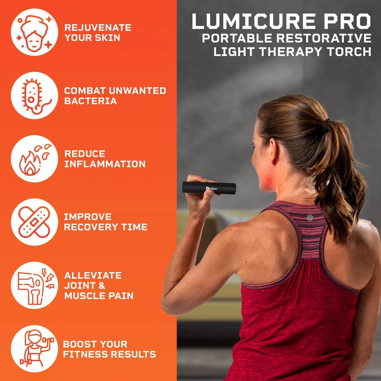 LUMICURE PRO  
PORTABLE RESTORATIVE LIGHT THERAPY TORCH

- REJUVENATE YOUR SKIN
- COMBAT UNWANTED BACTERIA
- REDUCE INFLAMMATION
- IMPROVE RECOVERY TIME
- ALLEVIATE JOINT & MUSCLE PAIN
- BOOST YOUR FITNESS RESULTS