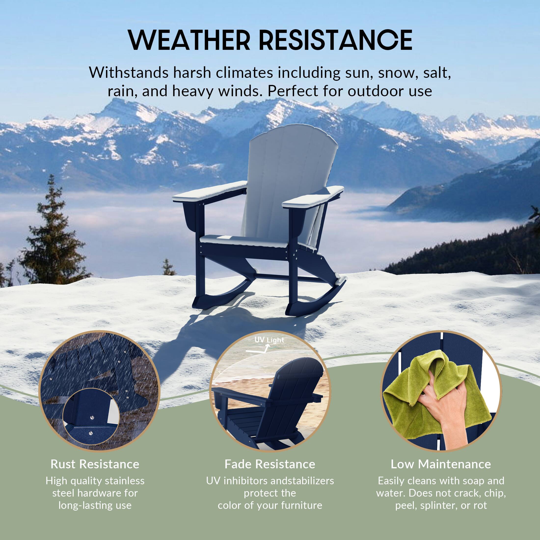 WEATHER RESISTANCE  
Withstands harsh climates including sun, snow, salt, rain, and heavy winds. Perfect for outdoor use.

- Rust Resistance  
  High quality stainless steel hardware for long-lasting use

- Fade Resistance  
  UV inhibitors and stabilizers protect the color of your furniture

- Low Maintenance  
  Easily cleans with soap and water. Does not crack, chip, peel, splinter, or rot