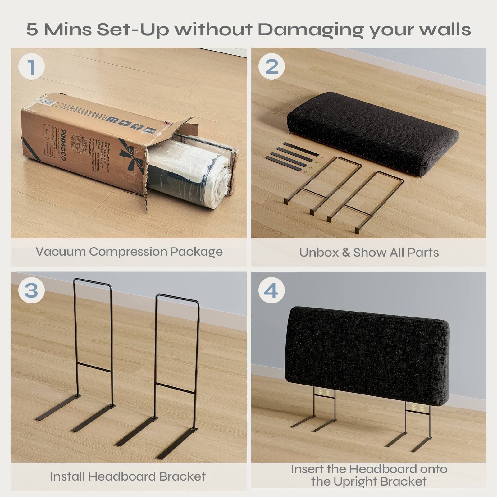 5 Mins Set-Up without Damaging your walls

1. Vacuum Compression Package
2. Unbox & Show All Parts
3. Install Headboard Bracket
4. Insert the Headboard onto the Upright Bracket