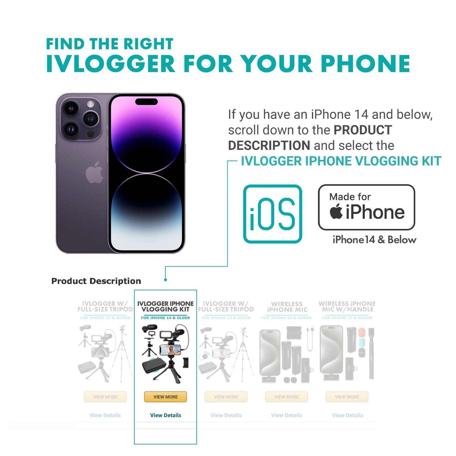 FIND THE RIGHT IVLOGGER FOR YOUR PHONE

If you have an iPhone 14 and below, scroll down to the PRODUCT DESCRIPTION and select the IVLOGGER IPHONE VLOGGING KIT

Made for iPhone iPhone 14 & Below

Product Description

IVLOGGER W/ FULL-SIZE TRIPOD FOR IPHONE 15 & NEWER
VIEW MORE
View Details

IVLOGGER IPHONE VLOGGING KIT FOR IPHONE 14 & OLDER
VIEW MORE
View Details

IVLOGGER W/ FULL-SIZE TRIPOD FOR IPHONE 14 & OLDER
VIEW MORE
View Details

WIRELESS IPHONE MIC FOR IPHONE 15 & NEWER
VIEW MORE
View Details

WIRELESS IPHONE MIC W/ HANDLE FOR IPHONE 15 & NEWER
VIEW MORE
View Details