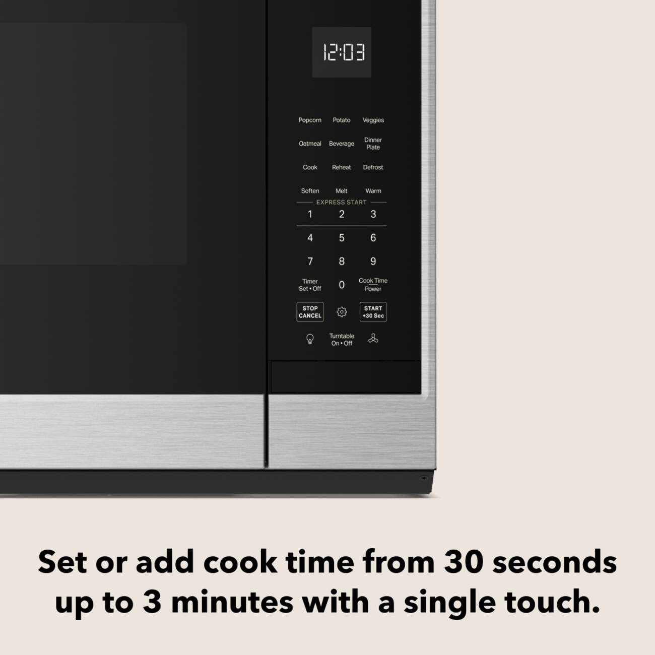 12:03

Popcorn Potato Veggies
Dinner Oatmeal Beverage Plate
Cook Reheat Defrost
Soften Melt Warm
EXPRESS START 1 2 3
4 5 6
7 8 9
Timer Set-Off
0
Cook Time Power
STOP CANCEL
START +30 Sec
Turntable On.Off

Set or add cook time from 30 seconds up to 3 minutes with a single touch.