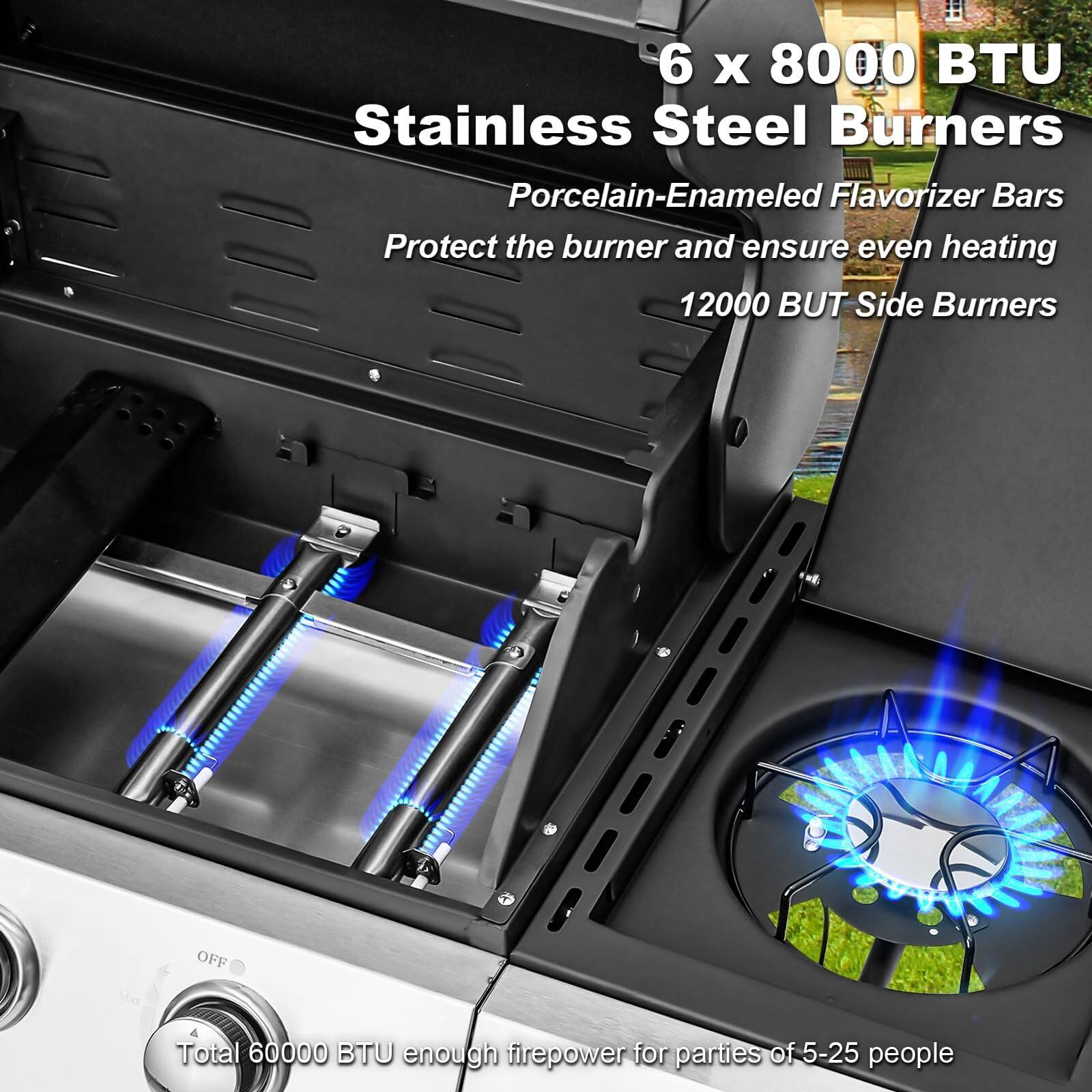 6 x 8000 BTU Stainless Steel Burners  
Porcelain-Enamel Flavorizer Bars  
Protect the burner and ensure even heating  
12000 BTU Side Burners  
Total 60000 BTU enough firepower for parties of 5-25 people