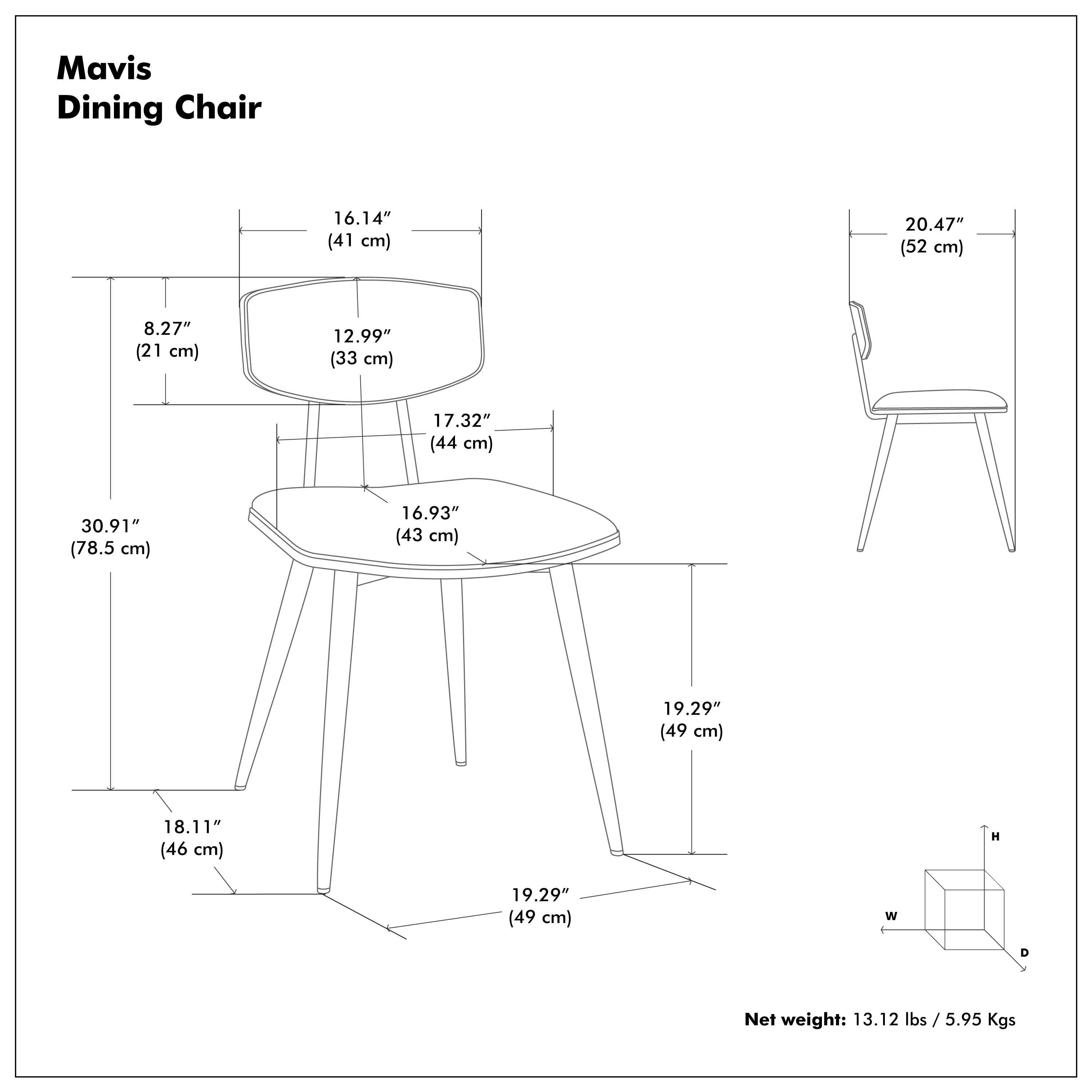 Mavis Dining Chair

- Seat Width: 16.14" (41 cm)
- Seat Depth: 12.99" (33 cm)
- Seat Height: 17.32" (44 cm)
- Seat Diameter: 30.91" (78.5 cm)
- Back Height: 20.47" (52 cm)
- Overall Height: 19.29" (49 cm)
- Overall Width: 18.11" (46 cm)
- Overall Depth: 19.29" (49 cm)

Net weight: 13.12 lbs / 5.95 Kgs