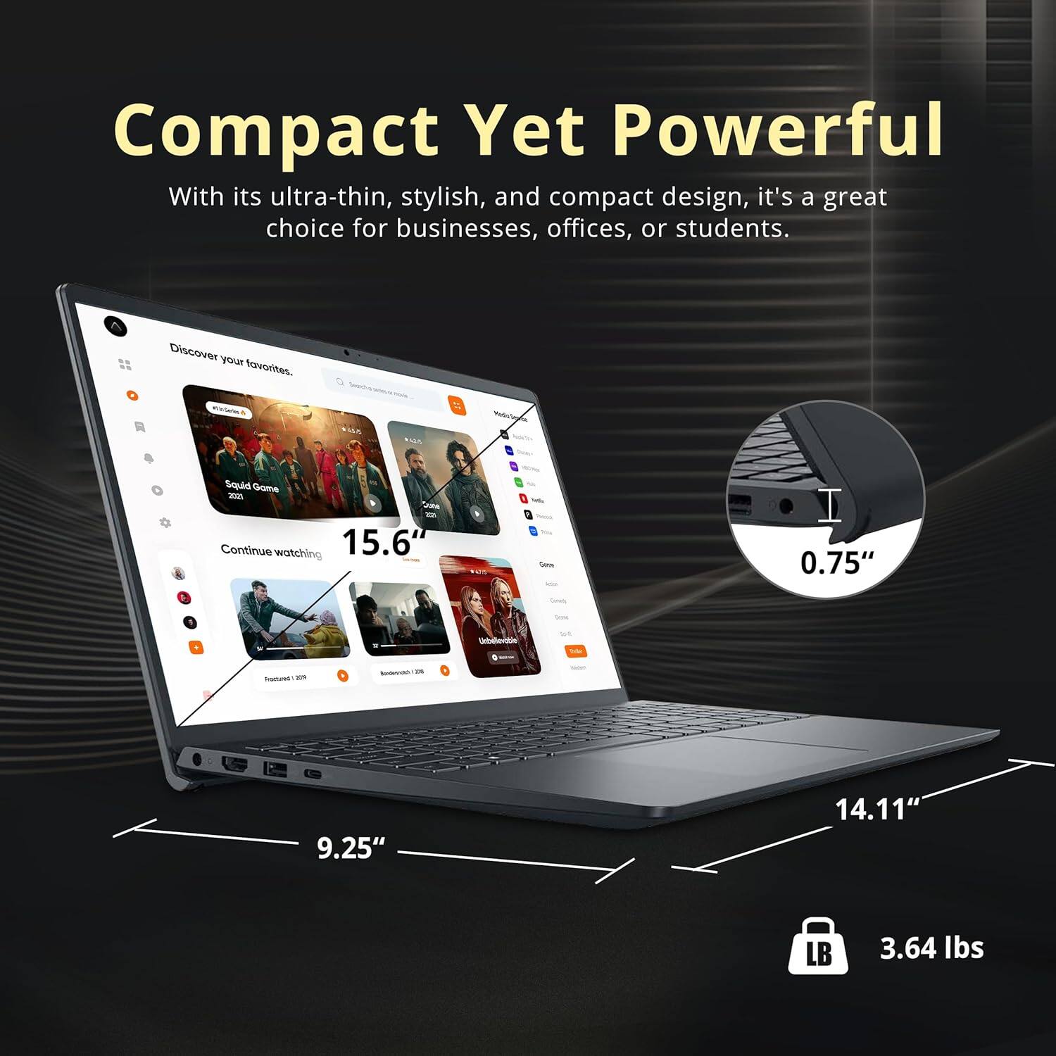 Compact Yet Powerful With its ultra-thin, stylish, and compact design, it's a great choice for businesses, offices, or students. Discover your favorites. 15.6" - 0.75" on-entiie wt - 9.25" 14.11" LB 3.64 lbs