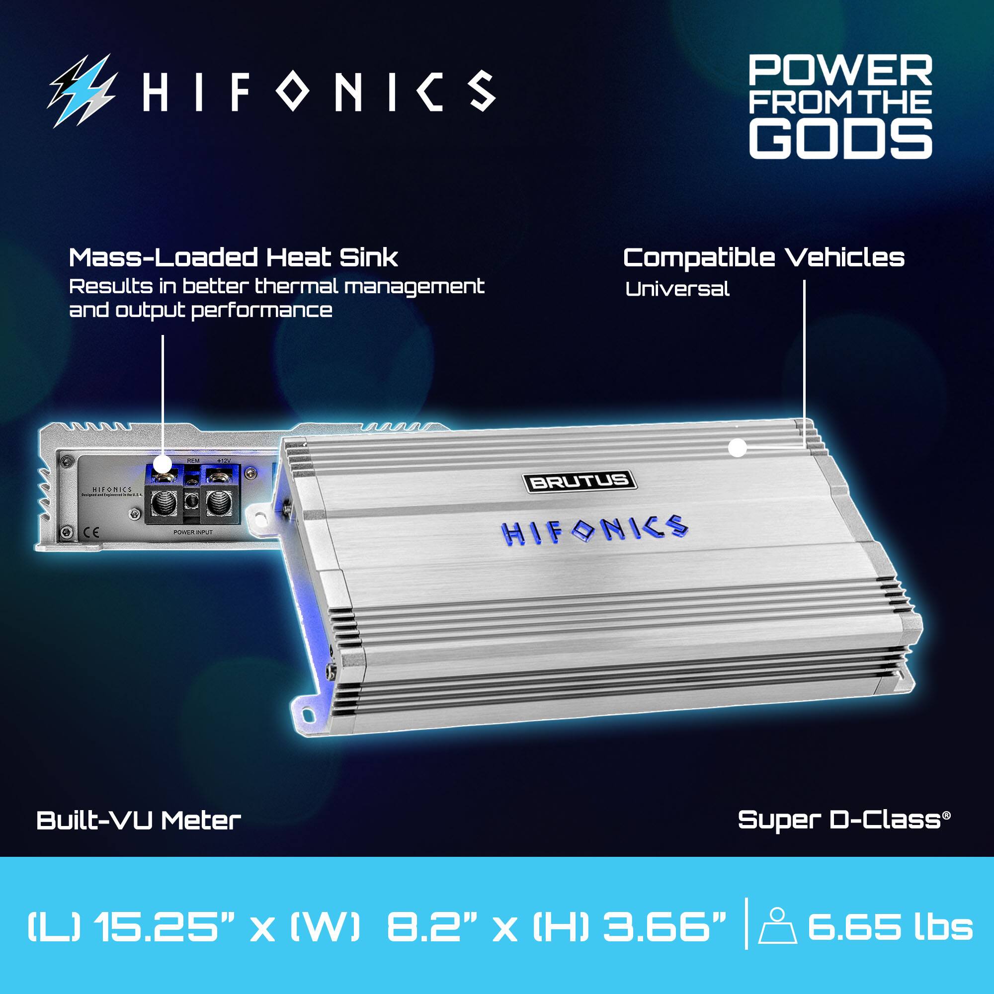 HIFONICS  
POWER FROM THE GODS  

Mass-Loaded Heat Sink  
Results in better thermal management and output performance  

Compatible Vehicles  
Universal  

Built-VU Meter  

Super D-Class®  

(L) 15.25" x (W) 8.2" x (H) 3.66"  
6.65 lbs