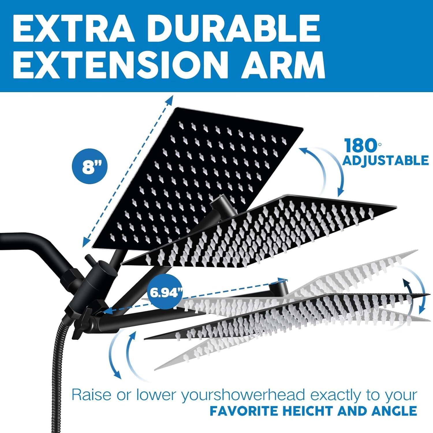 EXTRA DURABLE EXTENSION ARM

8" 180° ADJUSTABLE

Raise or lower your showerhead exactly to your FAVORITE HEIGHT AND ANGLE