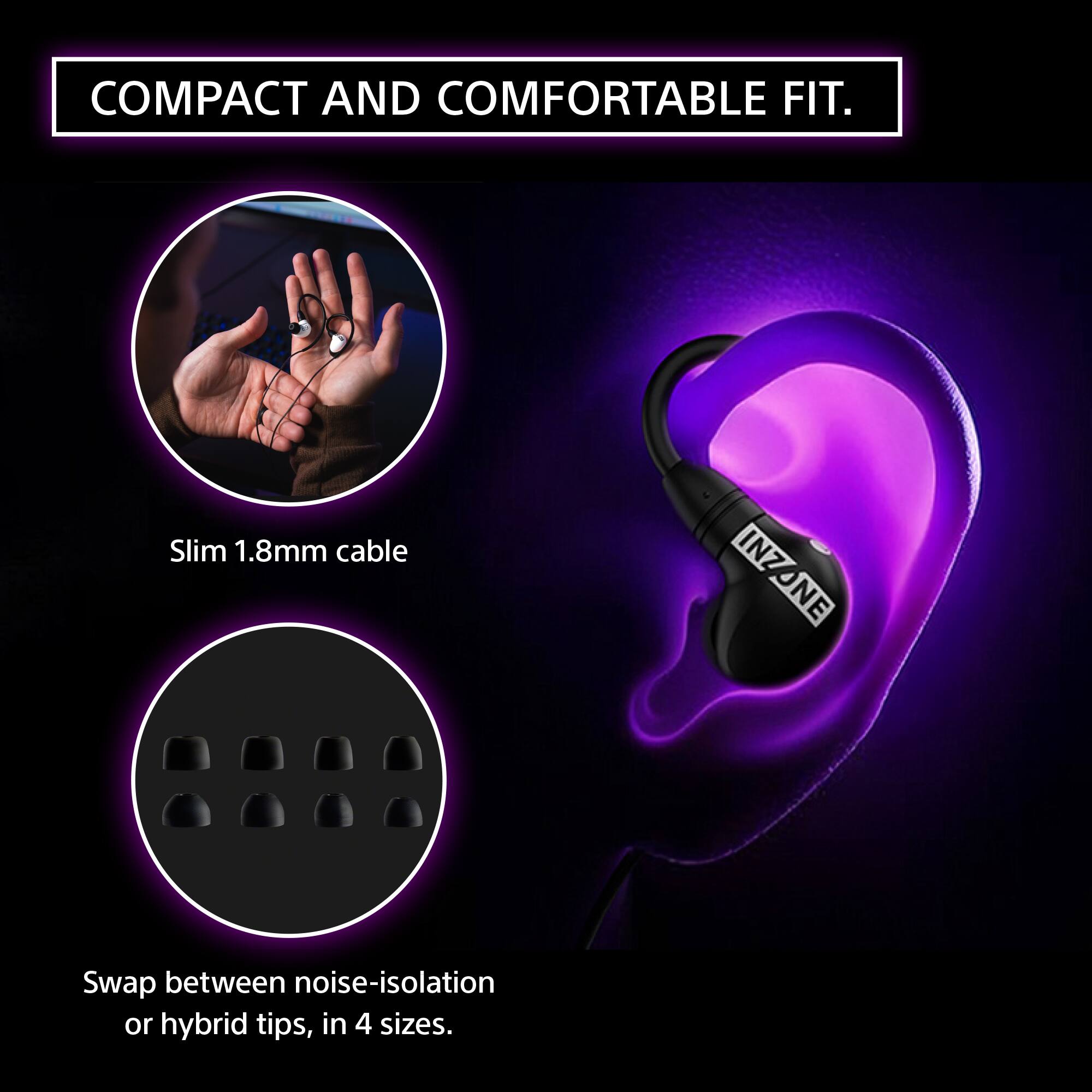 COMPACT AND COMFORTABLE FIT.

Slim 1.8mm cable

Swap between noise-isolation or hybrid tips, in 4 sizes.