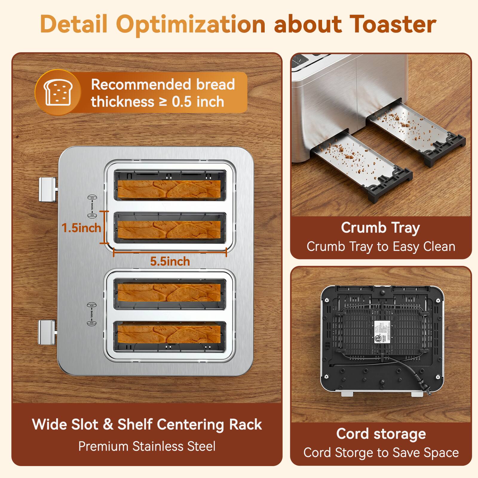 Detail Optimization about Toaster

Recommended bread thickness ≥ 0.5 inch

1.5 inch
5.5 inch

Crumb Tray
Crumb Tray to Easy Clean

Wide Slot & Shelf Centering Rack
Premium Stainless Steel

Cord storage
Cord Storage to Save Space