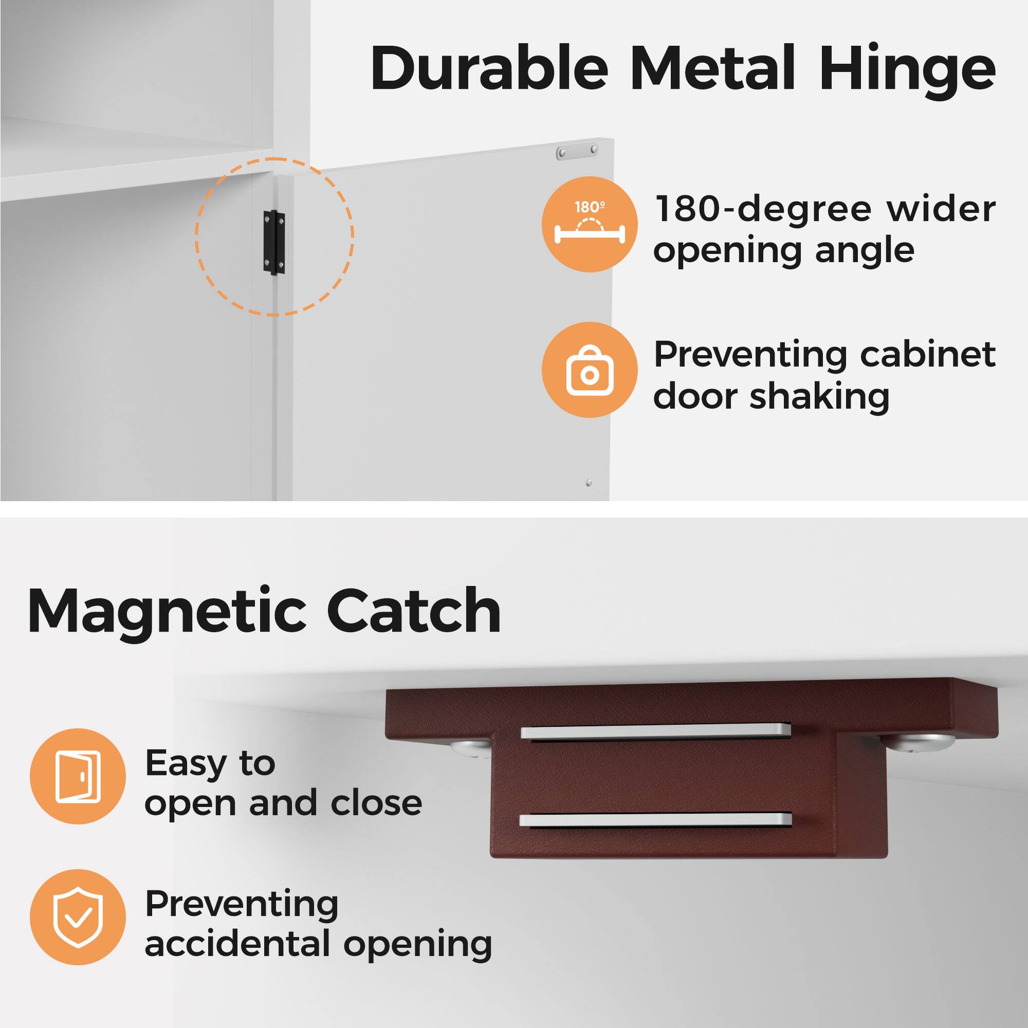 Durable Metal Hinge  
- 180-degree wider opening angle  
- Preventing cabinet door shaking  

Magnetic Catch  
- Easy to open and close  
- Preventing accidental opening