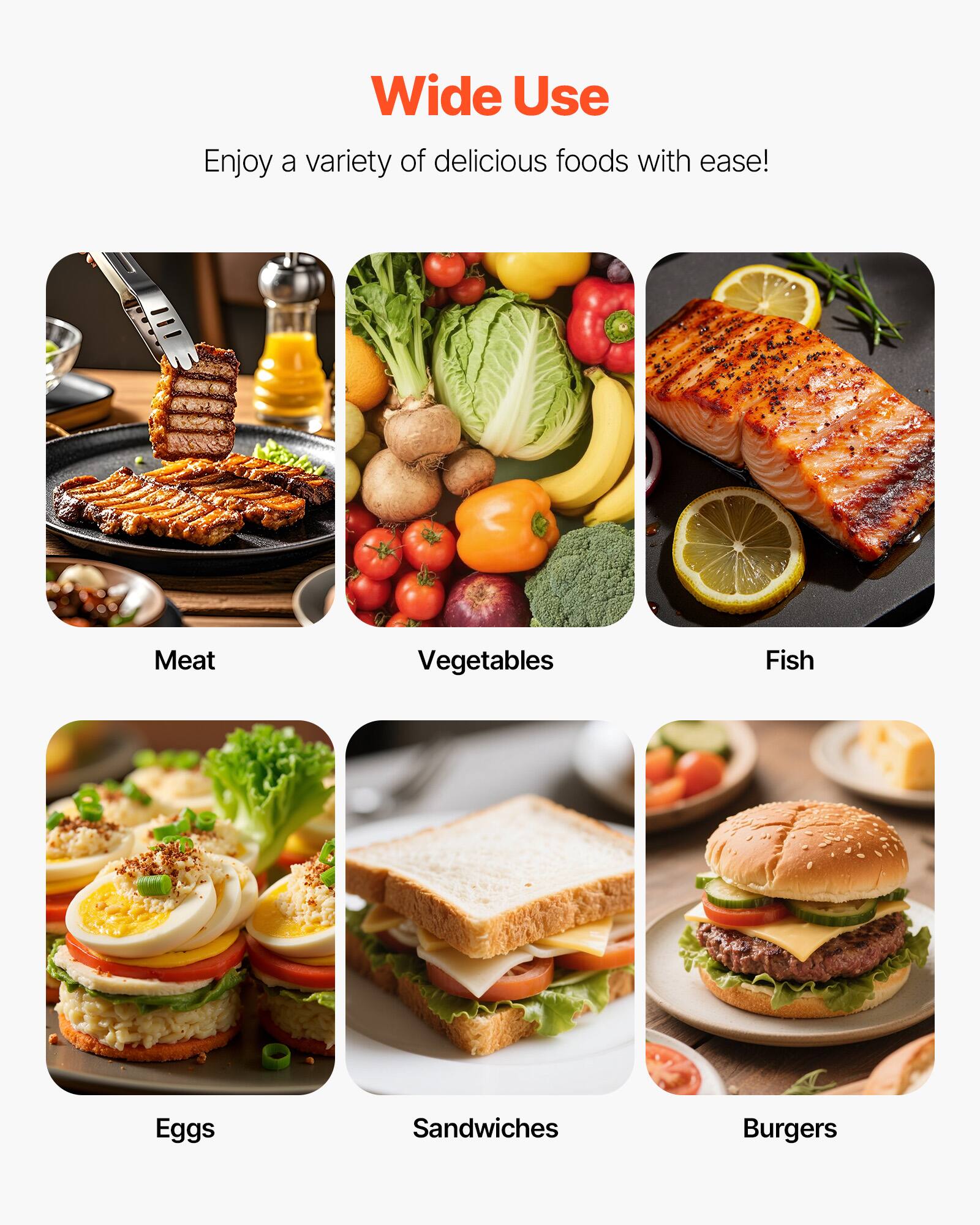 Wide Use  
Enjoy a variety of delicious foods with ease!  
Meat  
Vegetables  
Fish  
Eggs  
Sandwiches  
Burgers