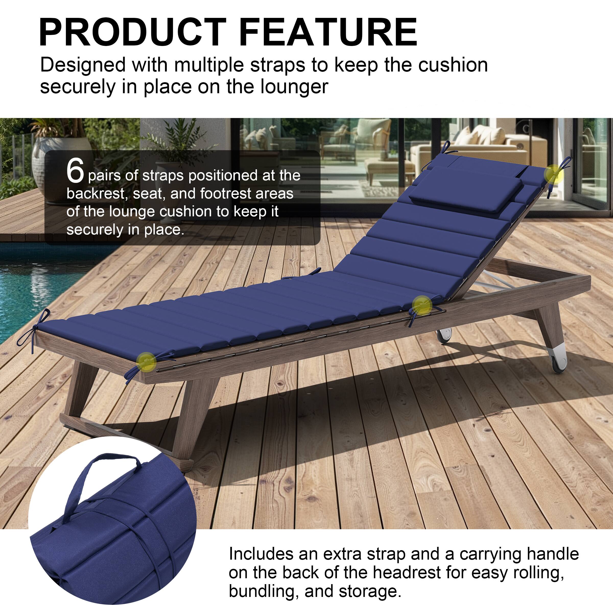 **PRODUCT FEATURE**

Designed with multiple straps to keep the cushion securely in place on the lounger.

- 6 pairs of straps positioned at the backrest, seat, and footrest areas of the lounge cushion to keep it securely in place.
- Includes an extra strap and a carrying handle on the back of the headrest for easy rolling, bundling, and storage.