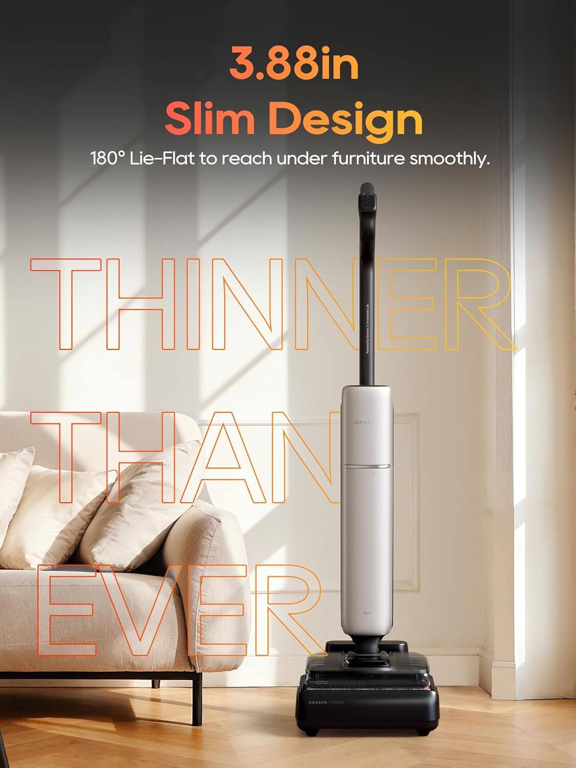 3.88in Slim Design 180° Lie-Flat to reach under furniture smoothly. THINNER THAN EVER