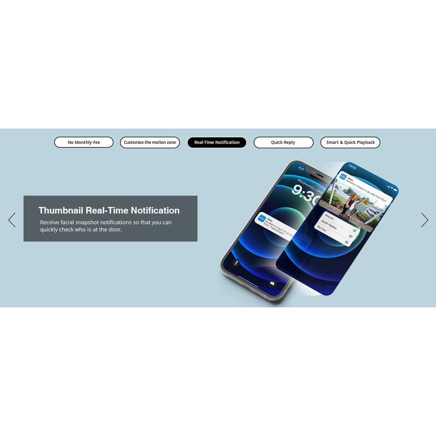 No Monthly Fee  
Customize the motion zone  
Real-Time Notification  
Quick Reply  
Smart & Quick Playback  

Thumbnail Real-Time Notification  
Receive facial snapshot notifications so that you can quickly check who is at the door.