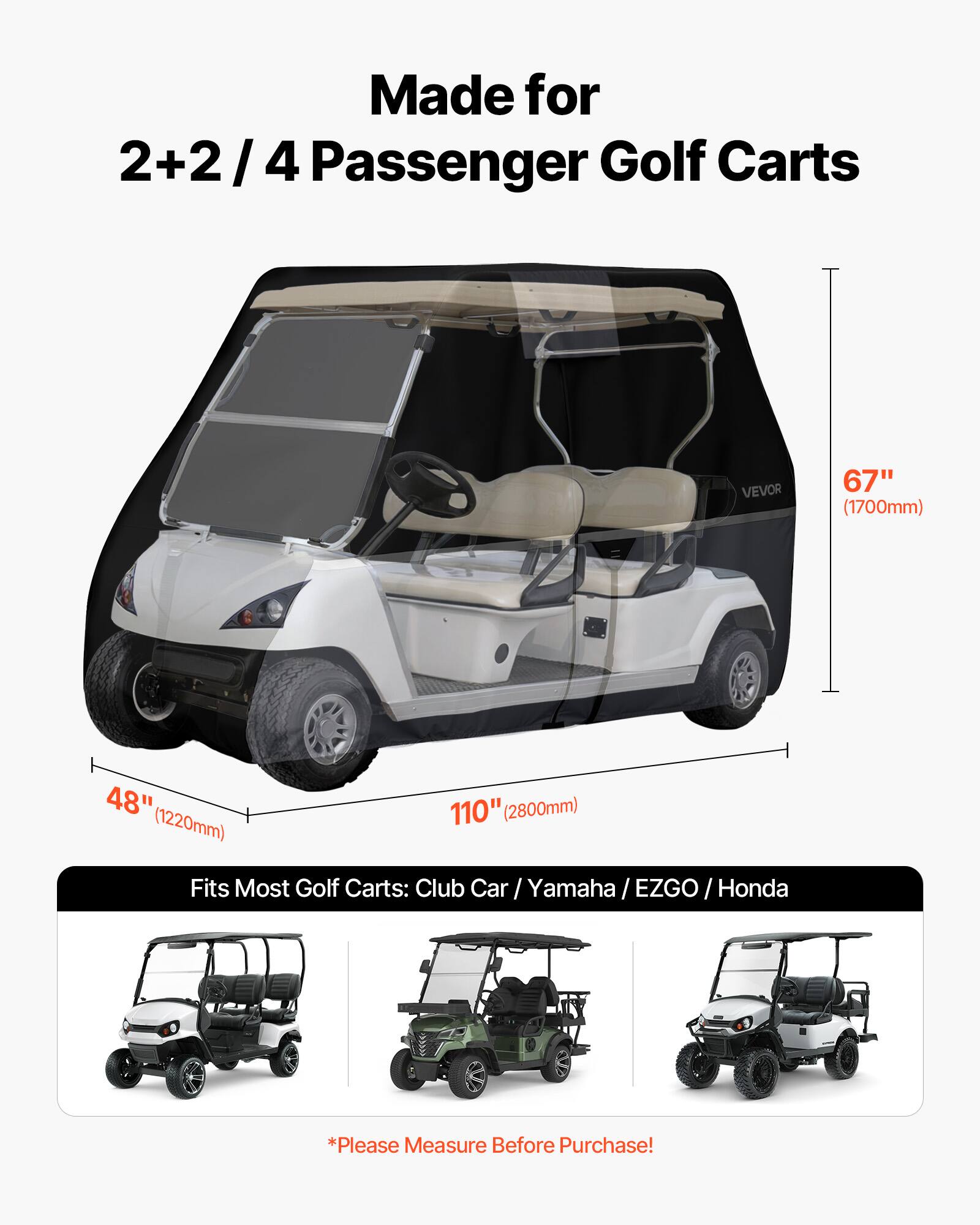 Made for 2+2/4 Passenger Golf Carts

VEVOR

67" (1700mm)  
48" (1220mm)  
110" (2800mm)

Fits Most Golf Carts: Club Car / Yamaha / EZGO / Honda

*Please Measure Before Purchase!