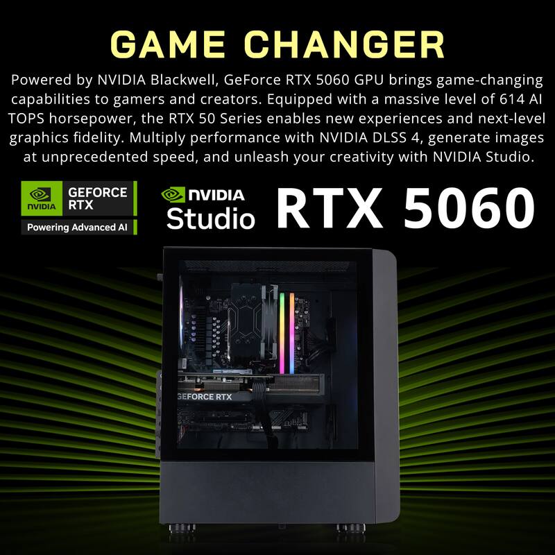 GAME CHANGER

Powered by NVIDIA Blackwell, GeForce RTX 5060 GPU brings game-changing capabilities to gamers and creators. Equipped with a massive level of 614 AI TOPS horsepower, the RTX 50 Series enables new experiences and next-level graphics fidelity. Multiply performance with NVIDIA DLSS 4, generate images at unprecedented speed, and unleash your creativity with NVIDIA Studio.

GEFORCE RTX

NVIDIA Studio

RTX 5060

Powering Advanced AI