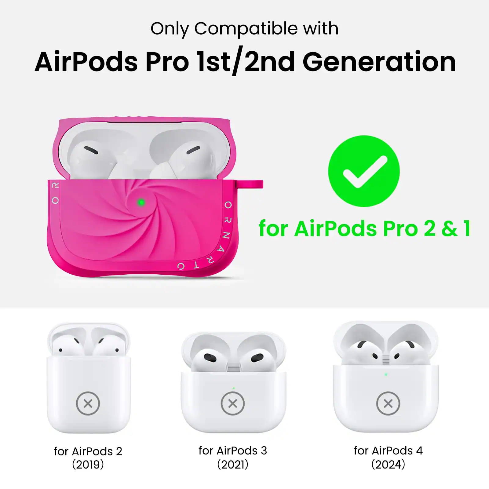 Only Compatible with  
AirPods Pro 1st/2nd Generation  

for AirPods Pro 2 & 1  

for AirPods 2 (2019)  
for AirPods 3 (2021)  
for AirPods 4 (2024)