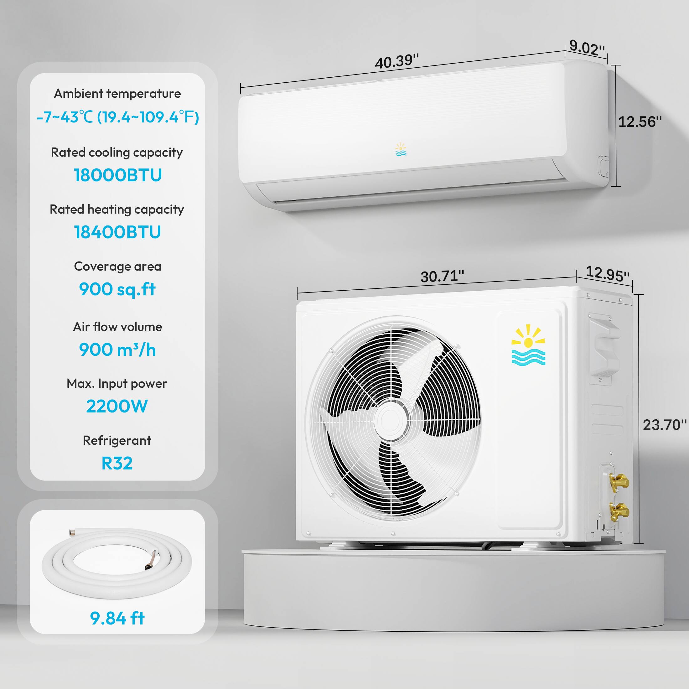 Ambient temperature -7~43C (19.4~109.4F)

Rated cooling capacity 18000BTU
Rated heating capacity 18400BTU
Coverage area 900 sq.ft
Air flow volume 900 m3/h
Max. Input power 2200W
Refrigerant R32

40.39" 9.02"
30.71" 12.95"
23.70" 9.84 ft
