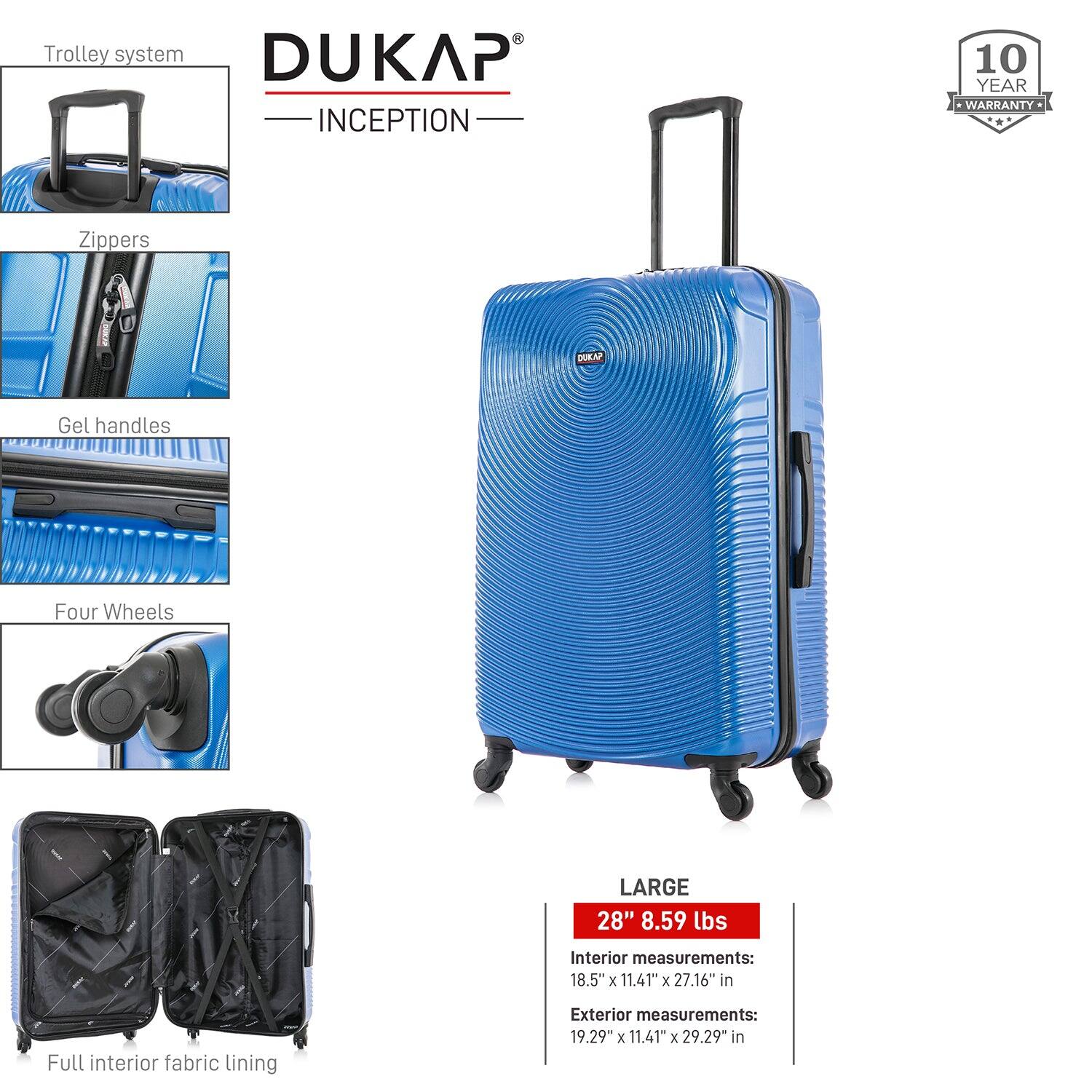 Trolley system  
Zippers  
Gel handles  
Four Wheels  
Full interior fabric lining  

DUKAP  
INCEPTION  

10 YEAR WARRANTY  

LARGE  
28" 8.59 lbs  
Interior measurements: 18.5" x 11.41" x 27.16" in  
Exterior measurements: 19.29" x 11.41" x 29.29" in