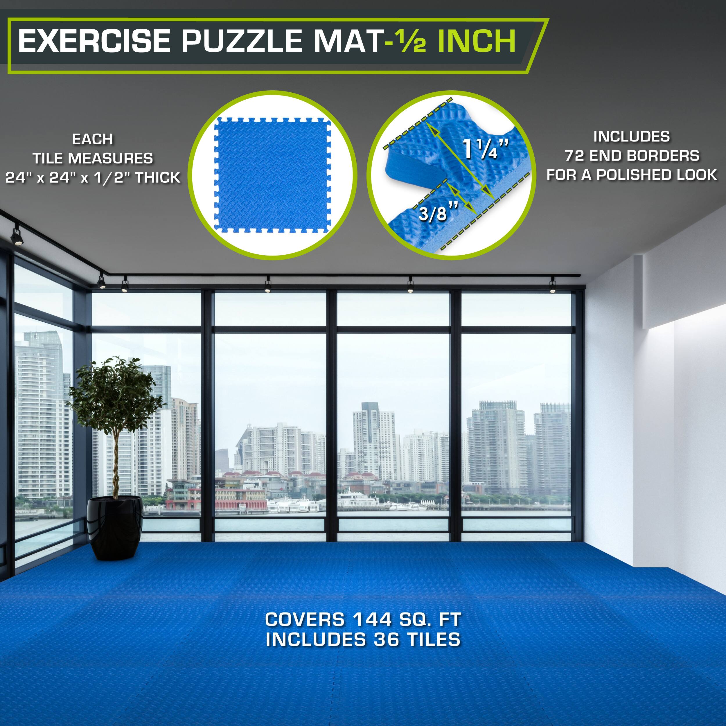 Exercise Puzzle Mat - 1/2 inch

Each tile measures 24" x 24" x 1/2" thick

Includes 72 end borders for a polished look

Covers 144 sq. ft

Includes 36 tiles