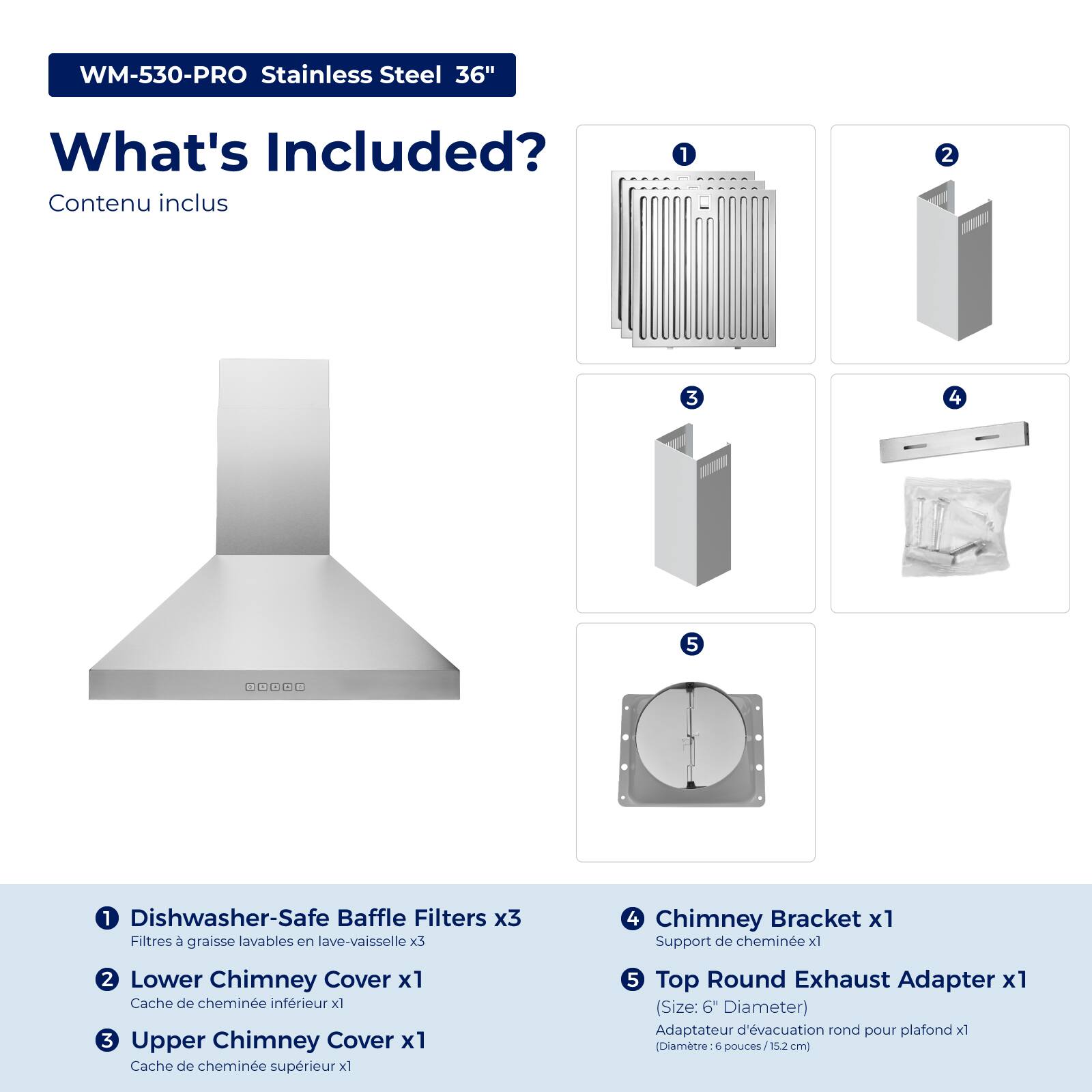 WM-530-PRO Stainless Steel 36"  
What's Included?  
Contenu inclus  

1. Dishwasher-Safe Baffle Filters x3  
   Filtres à graisse lavables en lave-vaisselle x3  

2. Lower Chimney Cover x1  
   Cache de cheminée inférieur x1  

3. Upper Chimney Cover x1  
   Cache de cheminée supérieur x1  

4. Chimney Bracket x1  
   Support de cheminée x1  

5. Top Round Exhaust Adapter x1 (Size: 6" Diameter)  
   Adaptateur d'évacuation rond pour plafond x1 (Diamètre: 6 pouces/15.2 cm)