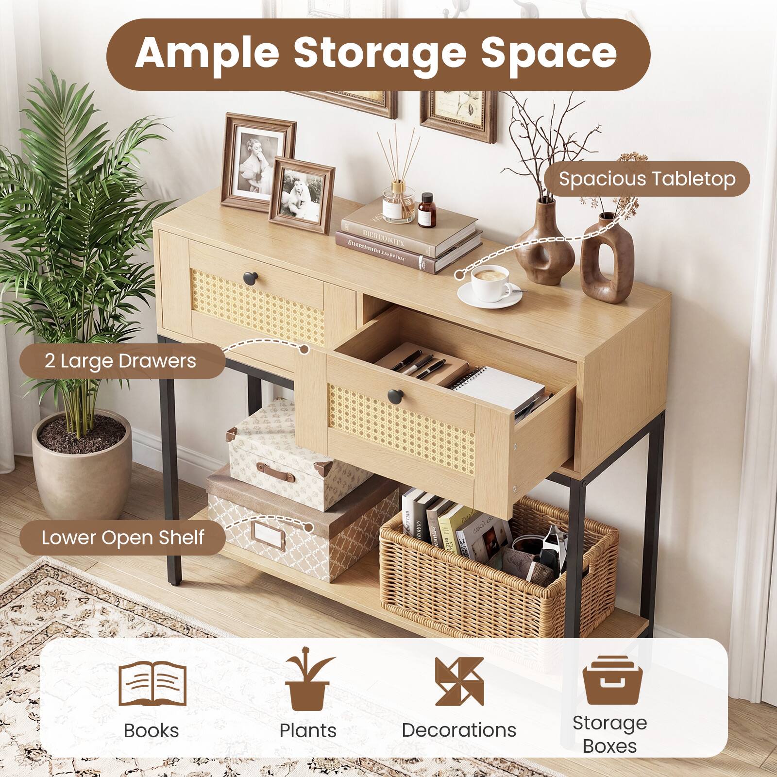 Ample Storage Space  
Spacious Tabletop  
2 Large Drawers  
Lower Open Shelf  
Books  
Plants  
Decorations  
Storage Boxes