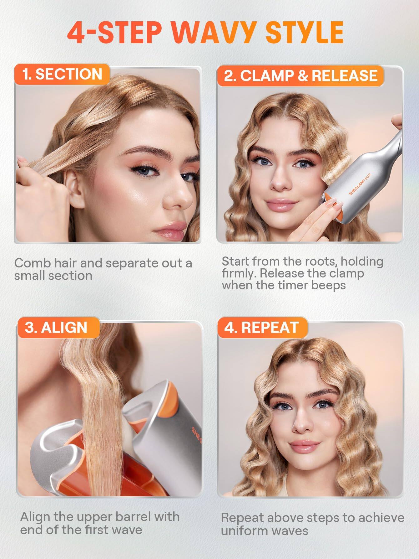4-STEP WAVY STYLE

1. SECTION  
   Comb hair and separate out a small section

2. CLAMP & RELEASE  
   Start from the roots, holding firmly. Release the clamp when the timer beeps

3. ALIGN  
   Align the upper barrel with end of the first wave

4. REPEAT  
   Repeat above steps to achieve uniform waves