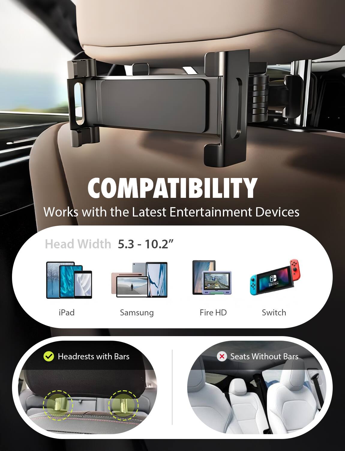 COMPATIBILITY  
Works with the Latest Entertainment Devices  

Head Width 5.3 - 10.2"  

iPad  
Samsung  
Fire HD  
Switch  

Headrests with Bars  
Seats Without Bars