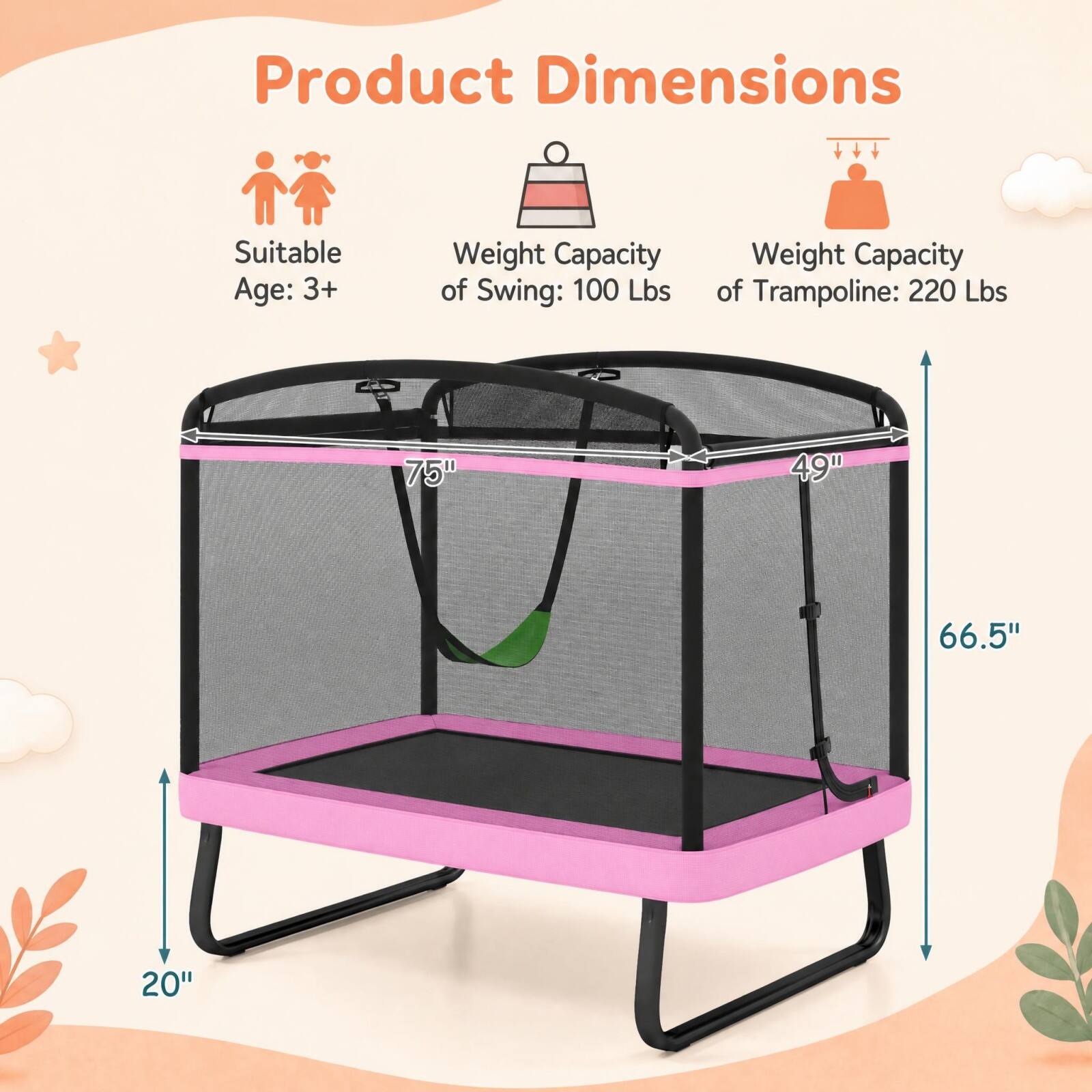 Product Dimensions  
Suitable Age: 3+  
Weight Capacity of Swing: 100 Lbs  
Weight Capacity of Trampoline: 220 Lbs  
75"  
49"  
66.5"  
20"
