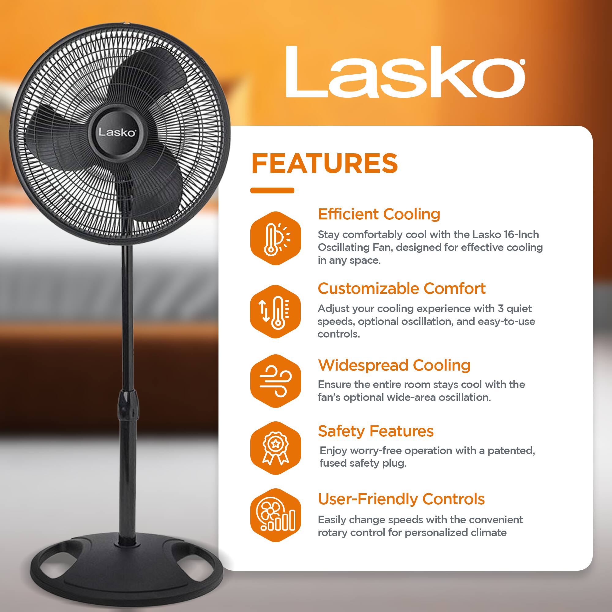 Lasko

FEATURES

- Efficient Cooling  
Stay comfortably cool with the Lasko 16-Inch Oscillating Fan, designed for effective cooling in any space.

- Customizable Comfort  
Adjust your cooling experience with 3 quiet speeds, optional oscillation, and easy-to-use controls.

- Widespread Cooling  
Ensure the entire room stays cool with the fan's optional wide-area oscillation.

- Safety Features  
Enjoy worry-free operation with a patented, fused safety plug.

- User-Friendly Controls  
Easily change speeds with the convenient rotary control for personalized climate