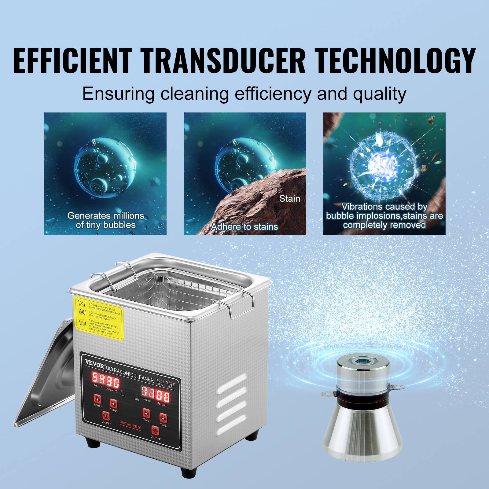 EFFICIENT TRANSDUCER TECHNOLOGY

Ensuring cleaning efficiency and quality

Generates millions of tiny bubbles

Stain

Adhere to stains

Vibrations caused by bubble implosions, stains are completely removed

VEVOR ULTRASONIC CLEANER S980

DIGITAL PROGRAM

ON/OFF

TIMER

SHIFT

CHANGE