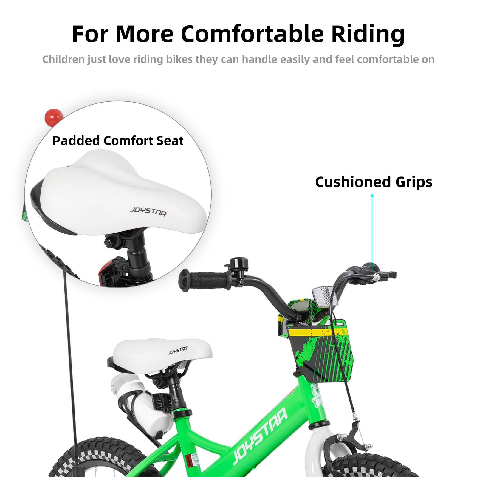 For More Comfortable Riding  
Children just love riding bikes they can handle easily and feel comfortable on  

Padded Comfort Seat  
Cushioned Grips  

JOYSTAR