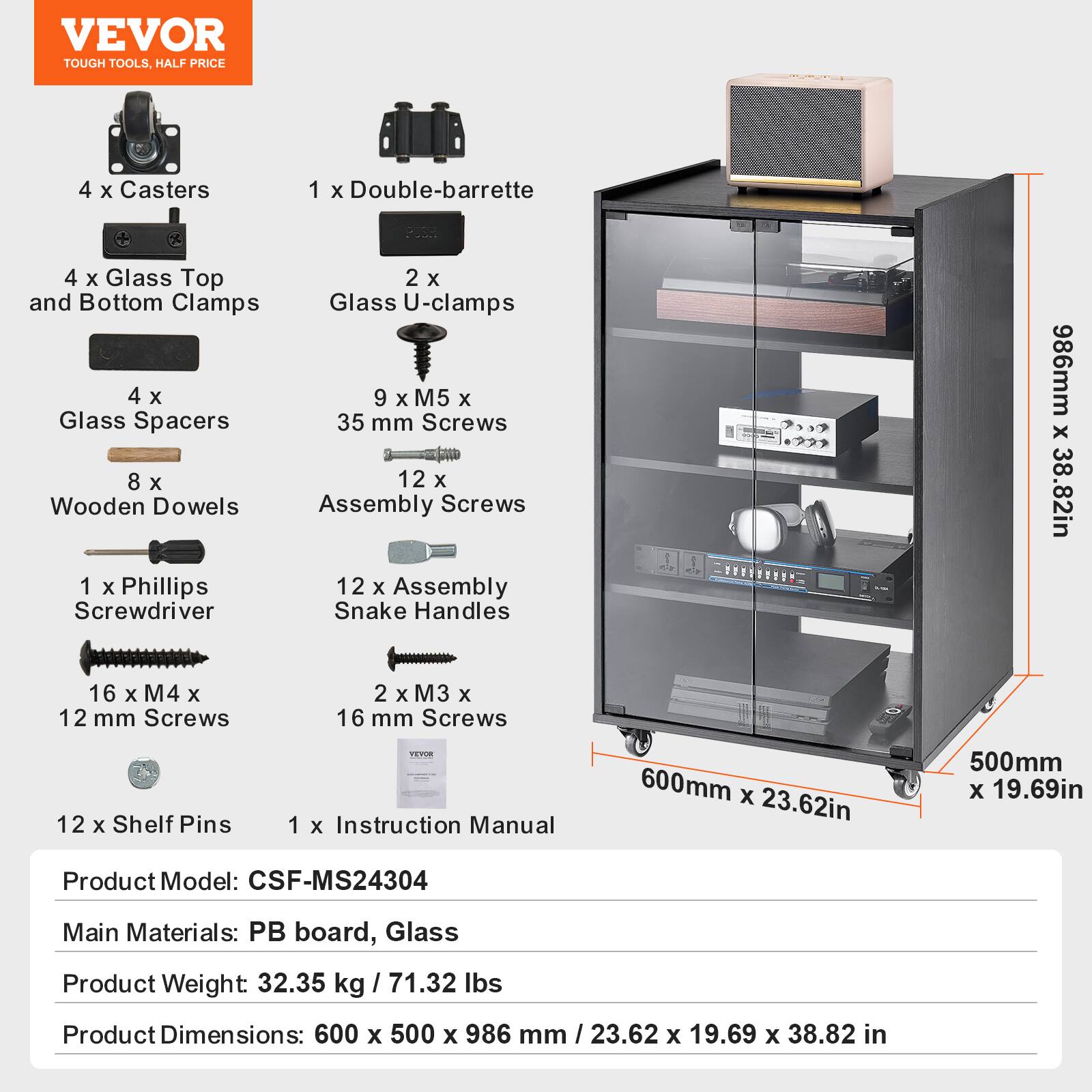 VEVOR
TOUGH TOOLS, HALF PRICE
4 x Casters
1 x Double-barrette
4 x Glass Top and Bottom Clamps
2 x Glass U-clamps
4 x Glass Spacers
8 x Wooden Dowels
9 x M5 x 35 mm Screws
12 x Assembly Screws
1 x Phillips Screwdriver
12 x Assembly Snake Handles
16 x M4 x 12 mm Screws
2 x M3 x 16 mm Screws
12 x Shelf Pins
1 x Instruction Manual
Product Model: CSF-MS24304
Main Materials: PB board, Glass
Product Weight: 32.35 kg / 71.32 lbs
Product Dimensions: 600 x 500 x 986 mm / 23.62 x 19.69 x 38.82 in
986mm x 38.82in
600mm x 23.62in
500mm x 19.69in