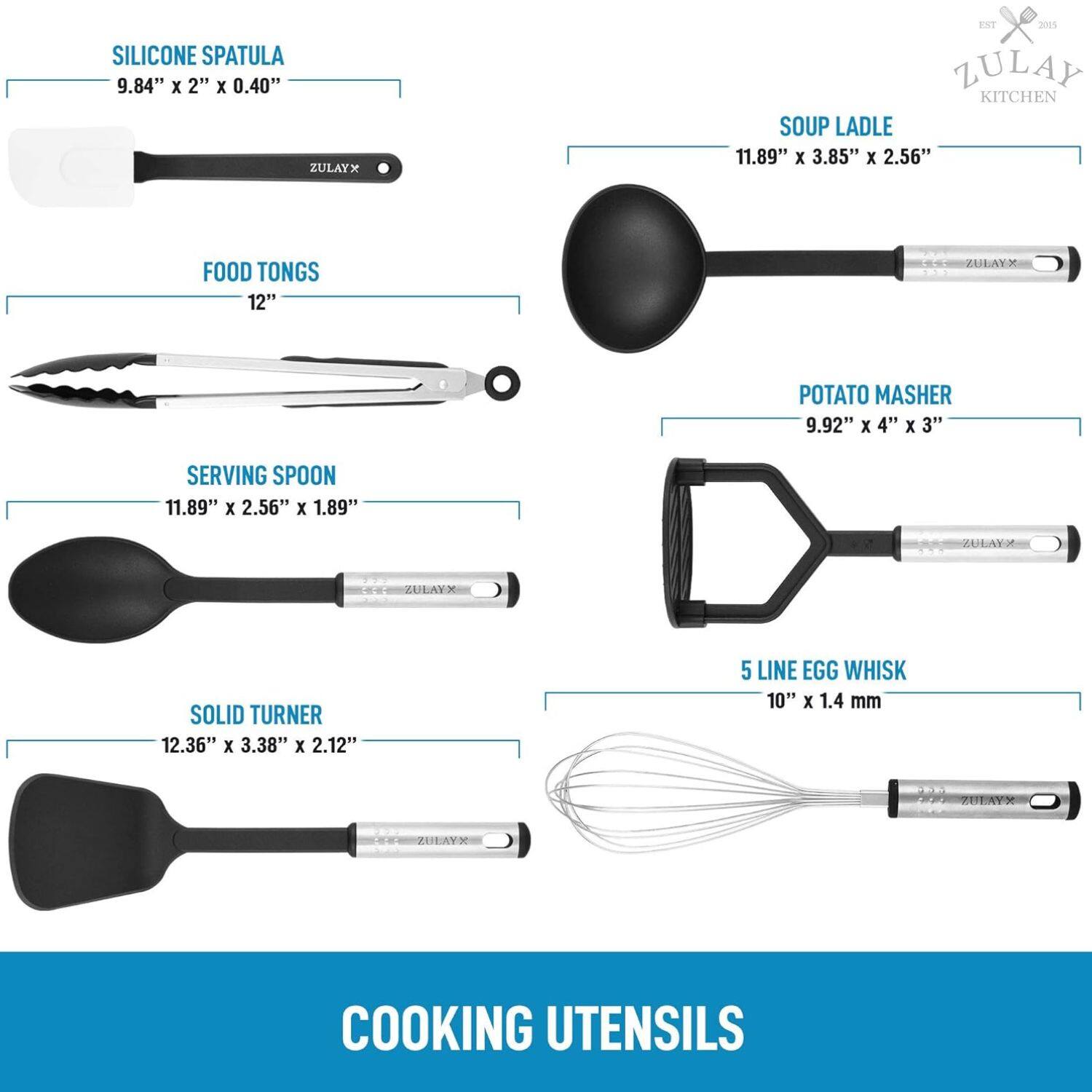 SILICONE SPATULA 9.84" x 2" x 0.40" ZULAYX EXT 2015 ZULAY KITCHEN SOUP LADLE 11.89" x 3.85" x 2.56" FOOD TONGS 12" ZULAYX POTATO MASHER 9.92" X 4" x 3" SERVING SPOON 11.89" x 2.56" x 1.89" ZULAYX SOLID TURNER 12.36" x 3.38" x 2.12" 5 LINE EGG WHISK 10" X 1.4 mm ZULAYX COOKING UTENSILS