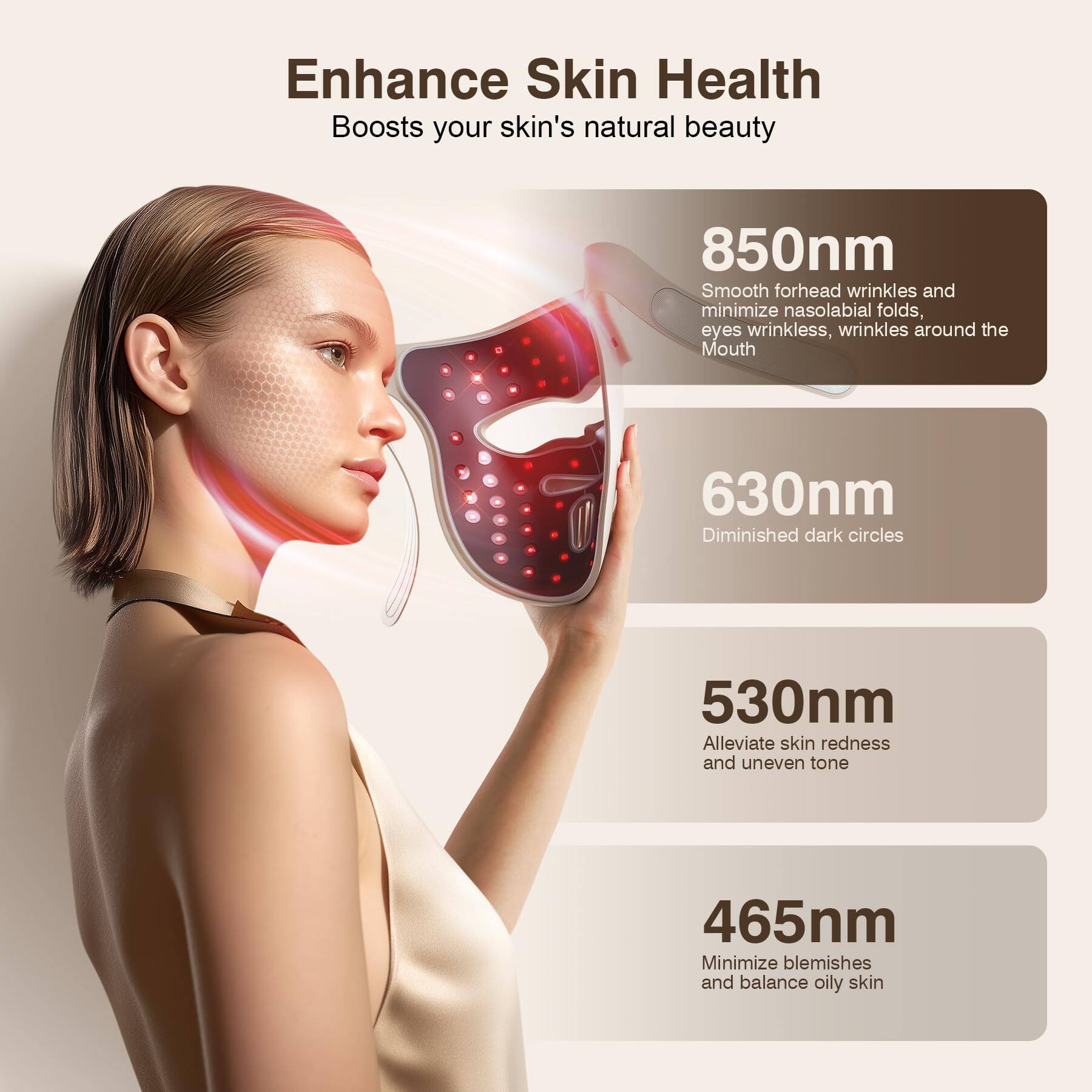 Enhance Skin Health  
Boosts your skin's natural beauty  

850nm  
Smooth forehead wrinkles and minimize nasolabial folds, eyes wrinkles, wrinkles around the Mouth  

630nm  
Diminished dark circles  

530nm  
Alleviate skin redness and uneven tone  

465nm  
Minimize blemishes and balance oily skin