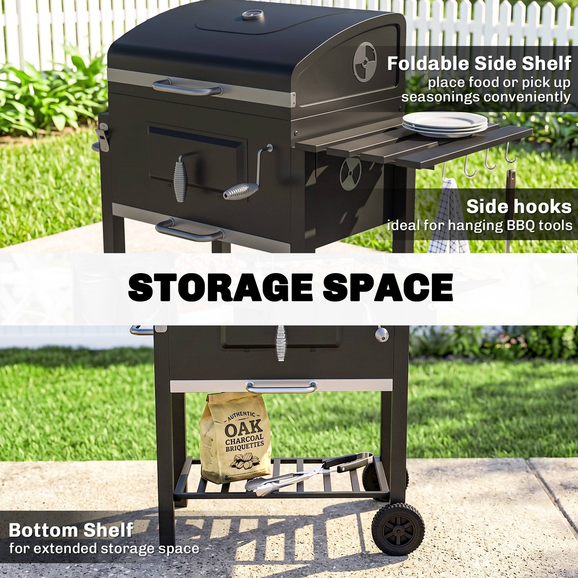 Foldable Side Shelf  
place food or pick up seasonings conveniently  

Side hooks  
ideal for hanging BBQ tools  

STORAGE SPACE  

Bottom Shelf  
for extended storage space  

AUTHENTIC OAK CHARCOAL BRIQUETTES