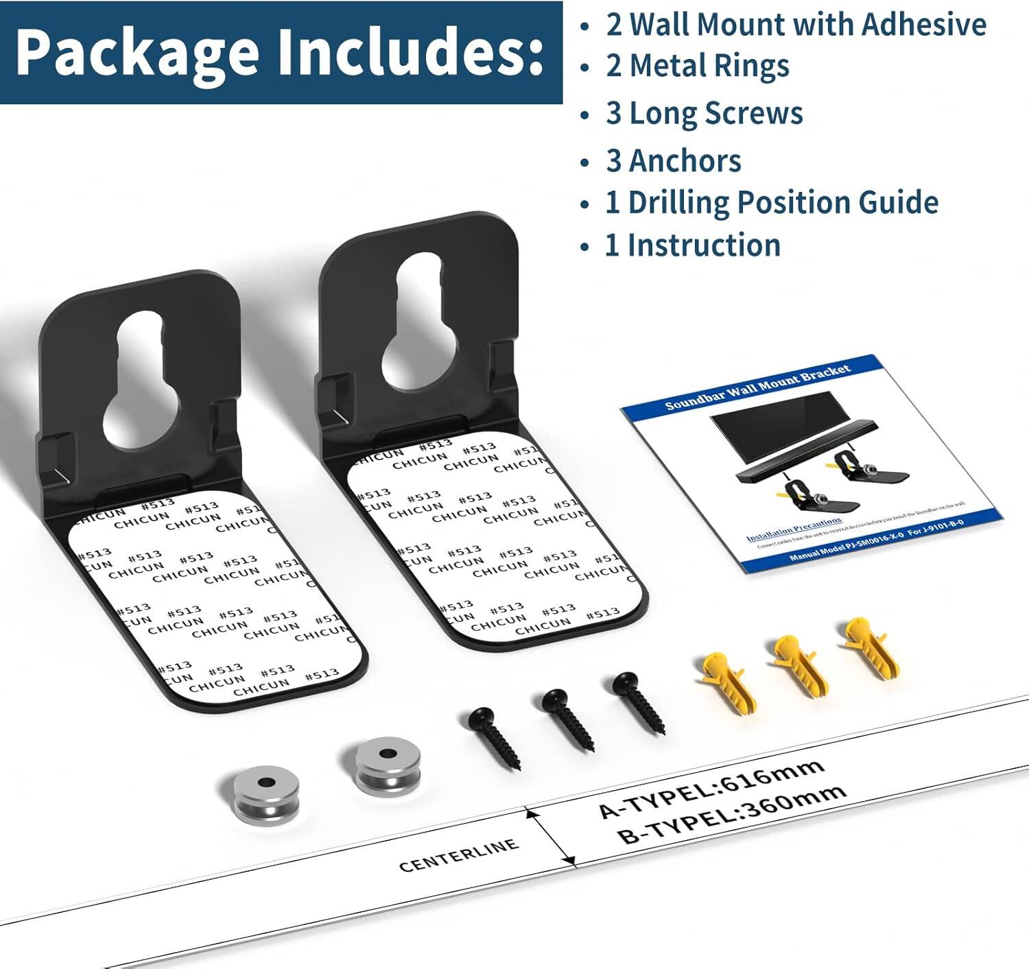 Package Includes:
- 2 Wall Mount with Adhesive
- 2 Metal Rings
- 3 Long Screws
- 3 Anchors
- 1 Drilling Position Guide
- 1 Instruction

Soundbar Wall Mount Bracket
Installation Precautions
Manual Model: PS-SM0016-K0
For Soundbar G518 8513

A-TYPE L: 616mm
B-TYPE L: 360mm

CENTERLINE