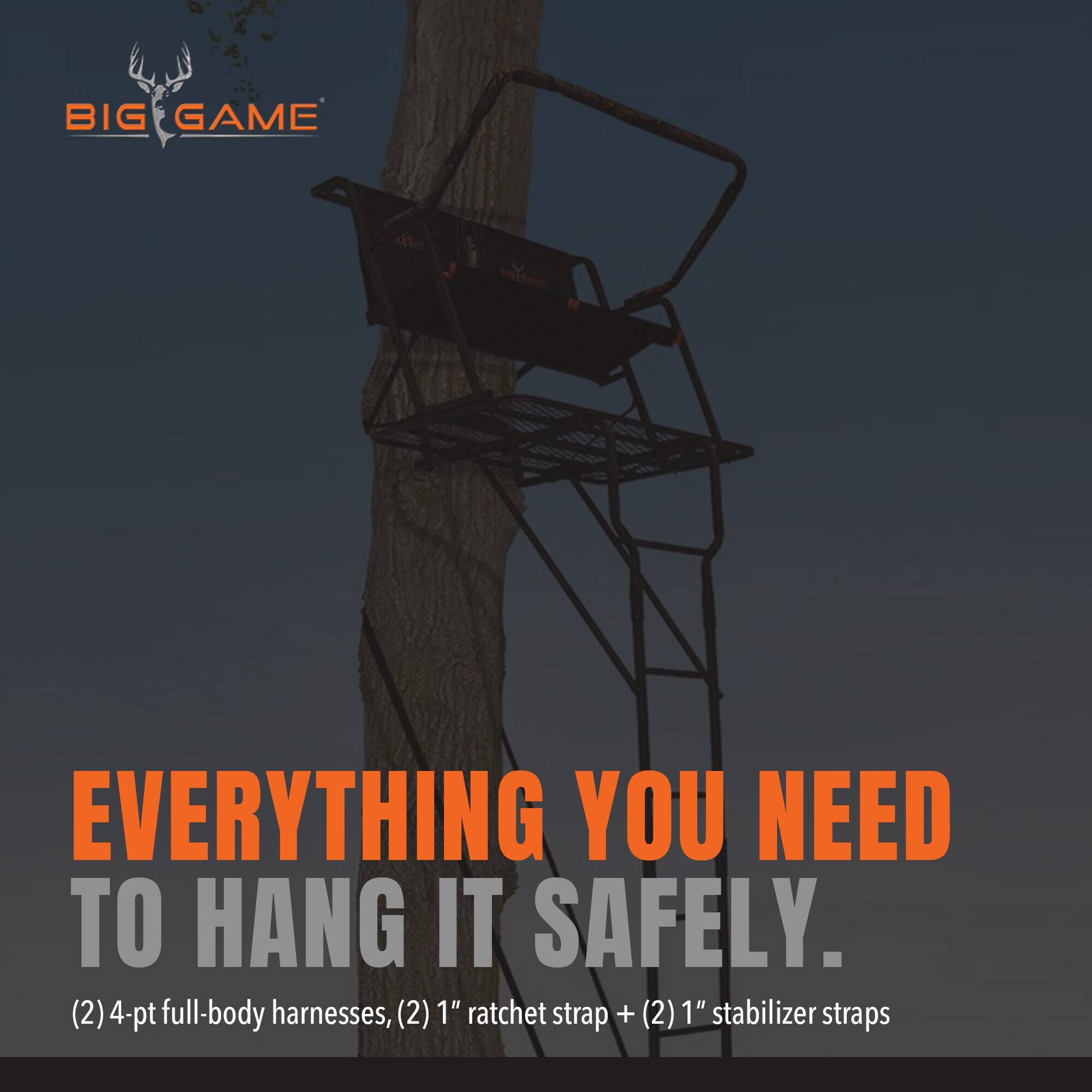 BIG GAME

EVERYTHING YOU NEED TO HANG IT SAFELY.  
(2) 4-pt full-body harnesses, (2) 1" ratchet strap + (2) 1" stabilizer straps
