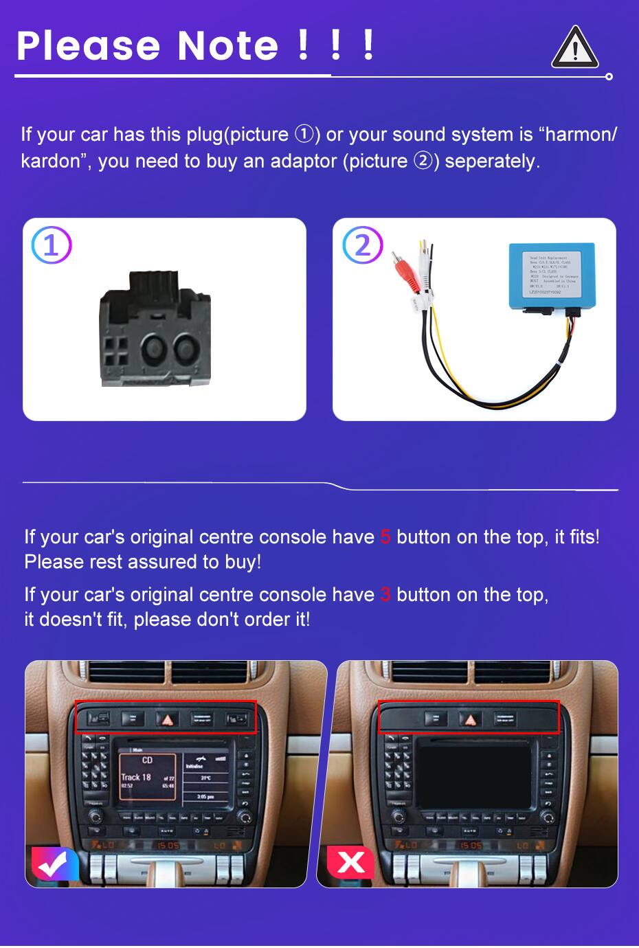 Please Note !!!  
If your car has this plug (picture ①) or your sound system is "harmon/kardon", you need to buy an adaptor (picture ②) separately.

If your car's original centre console has 5 buttons on the top, it fits! Please rest assured to buy!  
If your car's original centre console has 3 buttons on the top, it doesn't fit, please don't order it!